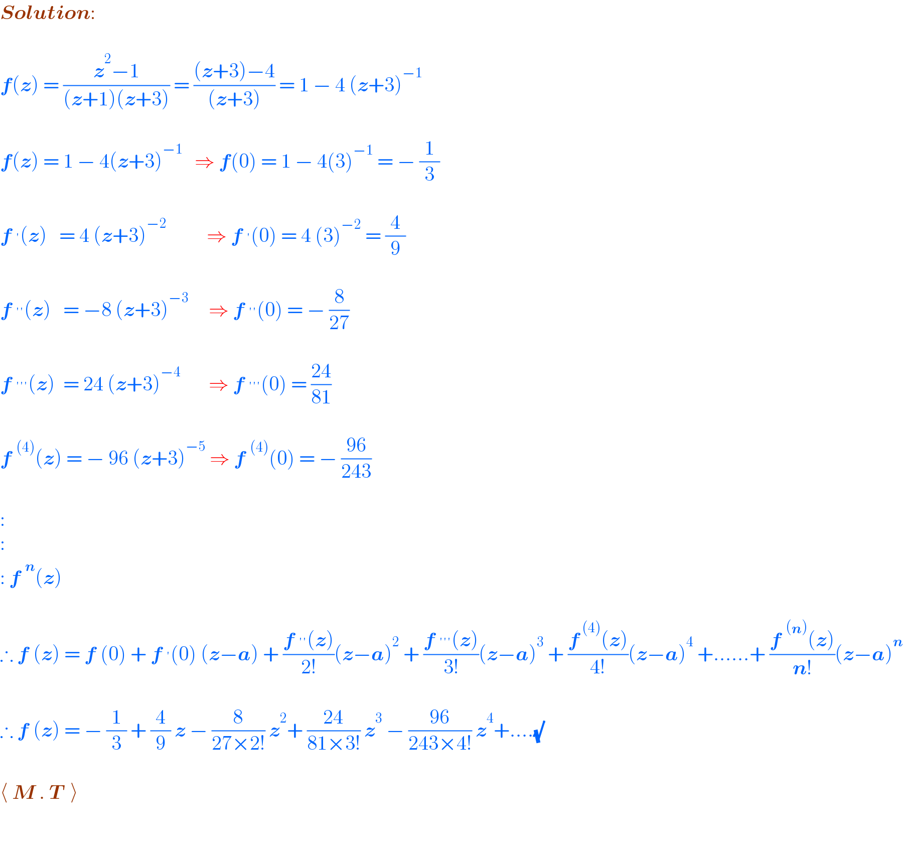 Solution:    f(z) = ((z^2 −1)/((z+1)(z+3))) = (((z+3)−4)/((z+3))) = 1 − 4 (z+3)^(−1)     f(z) = 1 − 4(z+3)^(−1)    ⇒ f(0) = 1 − 4(3)^(−1)  = − (1/3)    f^′ (z)   = 4 (z+3)^(−2)           ⇒ f^′ (0) = 4 (3)^(−2)  = (4/9)    f^(′′) (z)   = −8 (z+3)^(−3)      ⇒ f^(′′) (0) = − (8/(27))    f^(′′′) (z)  = 24 (z+3)^(−4)        ⇒ f^(′′′) (0) = ((24)/(81))    f^((4)) (z) = − 96 (z+3)^(−5)  ⇒ f^((4)) (0) = − ((96)/(243))     :  :  : f^n (z)     ∴ f (z) = f (0) + f^′ (0) (z−a) + ((f^(′′) (z))/(2!))(z−a)^2  + ((f^(′′′) (z))/(3!))(z−a)^3  + ((f^( (4)) (z))/(4!))(z−a)^4  +......+ ((f^((n)) (z))/(n!))(z−a)^n     ∴ f (z) = − (1/3) + (4/9) z − (8/(27×2!)) z^2 + ((24)/(81×3!)) z^3  − ((96)/(243×4!)) z^4 +....(√)    ⟨ M . T  ⟩    
