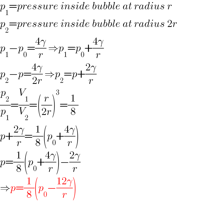 p_1 =pressure inside bubble at radius r  p_2 =pressure inside bubble at radius 2r  p_1 −p_0 =((4γ)/r) ⇒p_1 =p_0 +((4γ)/r)  p_2 −p=((4γ)/(2r)) ⇒p_2 =p+((2γ)/r)  (p_2 /p_1 )=(V_1 /V_2 )=((r/(2r)))^3 =(1/8)  p+((2γ)/r)=(1/8)(p_0 +((4γ)/r))  p=(1/8)(p_0 +((4γ)/r))−((2γ)/r)  ⇒p=(1/8)(p_0 −((12γ)/r))  
