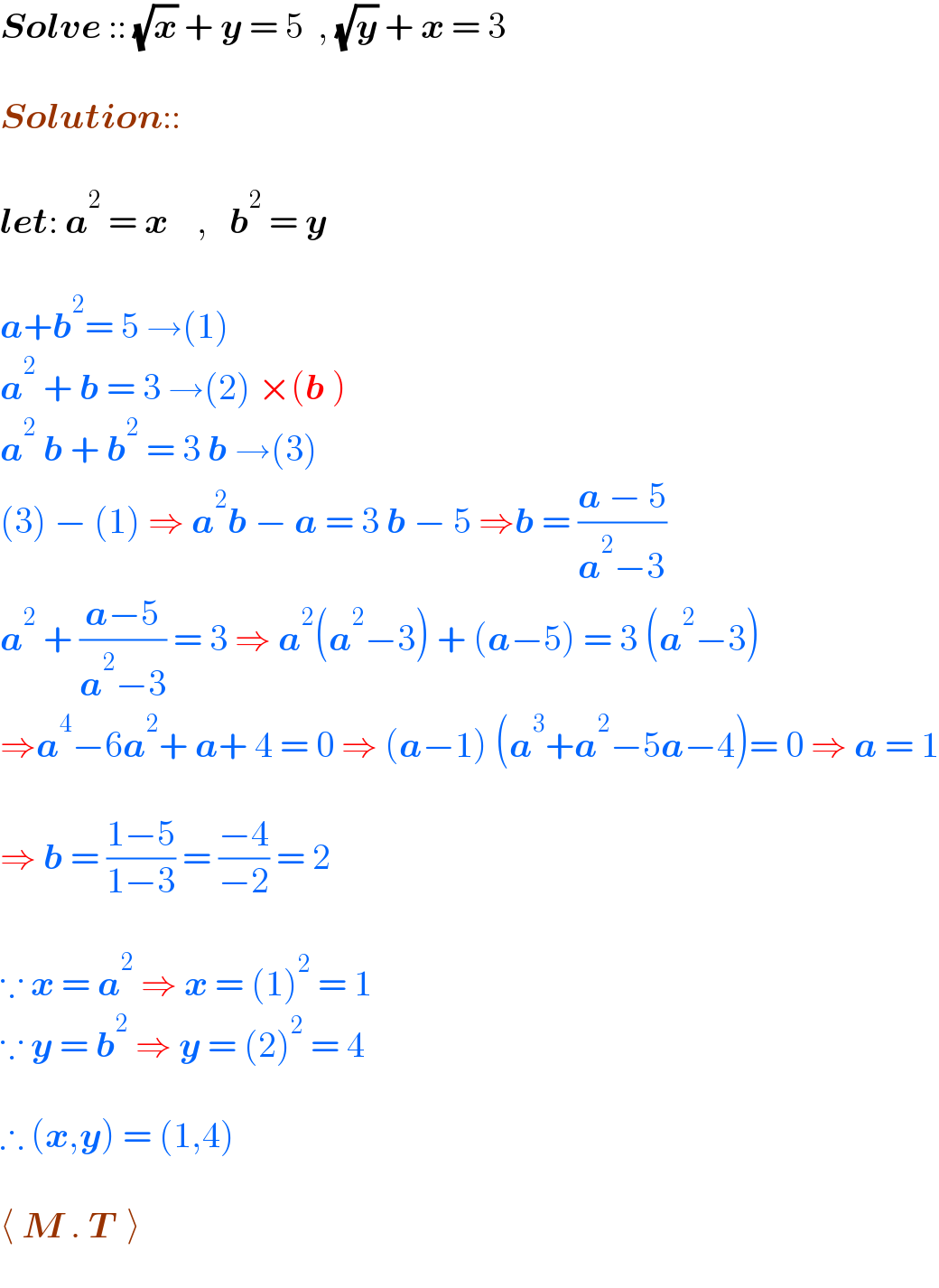 Solve :: (√x) + y = 5  , (√y) + x = 3     Solution::    let: a^2  = x    ,   b^2  = y     a+b^2 = 5 →(1)  a^2  + b = 3 →(2) ×(b )  a^2  b + b^2  = 3 b →(3)  (3) − (1) ⇒ a^2 b − a = 3 b − 5 ⇒b = ((a − 5)/(a^2 −3))  a^2  + ((a−5)/(a^2 −3)) = 3 ⇒ a^2 (a^2 −3) + (a−5) = 3 (a^2 −3)  ⇒a^4 −6a^2 + a+ 4 = 0 ⇒ (a−1) (a^3 +a^2 −5a−4)= 0 ⇒ a = 1    ⇒ b = ((1−5)/(1−3)) = ((−4)/(−2)) = 2     ∵ x = a^2  ⇒ x = (1)^2  = 1  ∵ y = b^2  ⇒ y = (2)^2  = 4    ∴ (x,y) = (1,4)    ⟨ M . T  ⟩  
