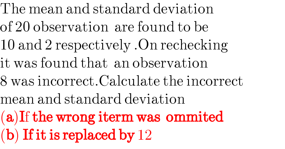 The mean and standard deviation  of 20 observation  are found to be   10 and 2 respectively .On rechecking  it was found that  an observation  8 was incorrect.Calculate the incorrect  mean and standard deviation  (a)If the wrong iterm was  ommited  (b) If it is replaced by 12  