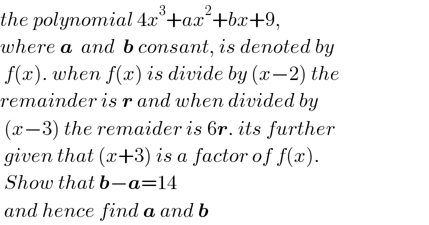 the polynomial 4x^3 +ax^2 +bx+9,  where a  and  b consant, is denoted by   f(x). when f(x) is divide by (x−2) the  remainder is r and when divided by   (x−3) the remaider is 6r. its further   given that (x+3) is a factor of f(x).   Show that b−a=14   and hence find a and b  