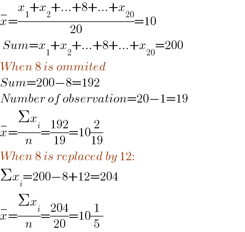 x^− =((x_1 +x_2 +...+8+...+x_(20) )/(20))=10   Sum=x_1 +x_2 +...+8+...+x_(20) =200  When 8 is ommited  Sum=200−8=192  Number of observation=20−1=19  x^− =((Σx_i )/n)=((192)/(19))=10(2/(19))  When 8 is replaced by 12:  Σx_i =200−8+12=204  x^− =((Σx_i )/n)=((204)/(20))=10(1/5)  