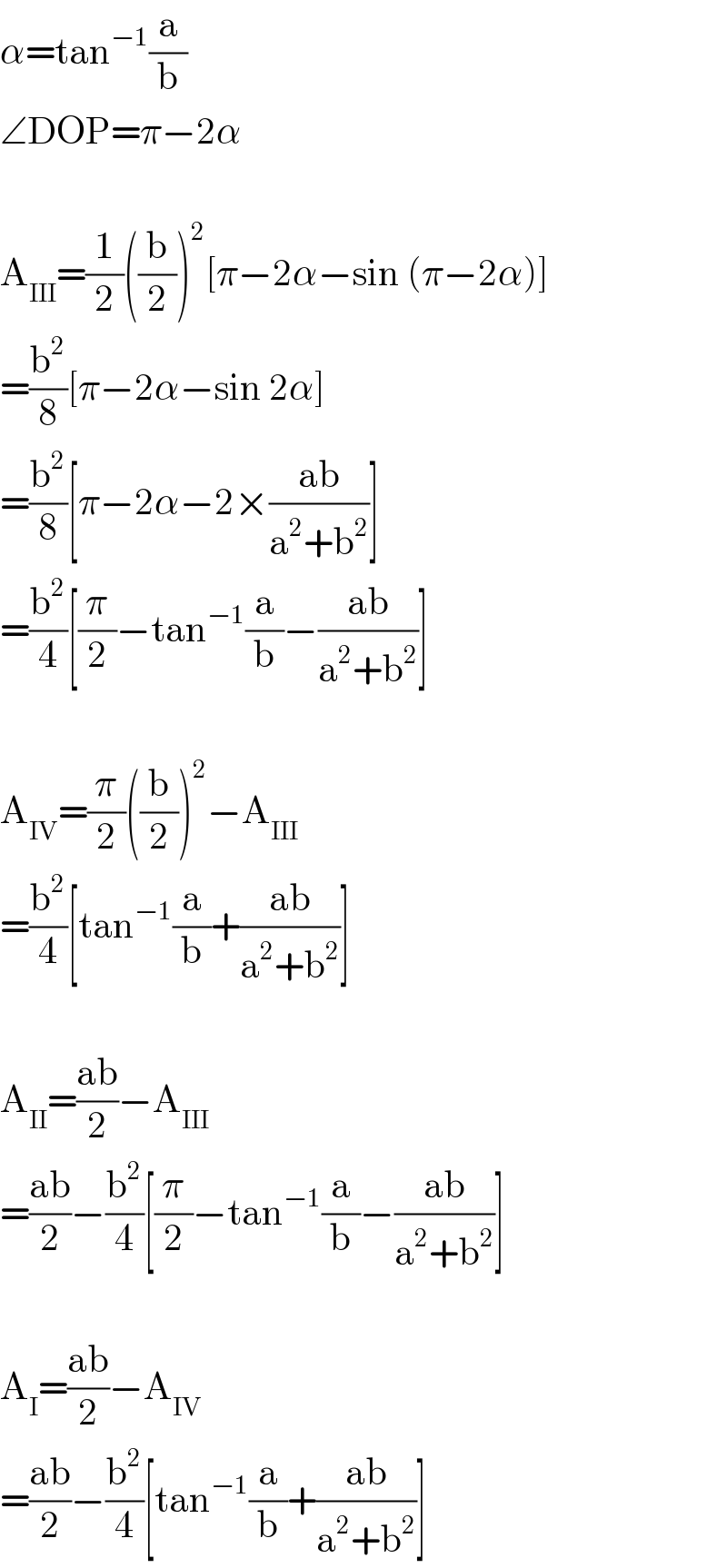 α=tan^(−1) (a/b)  ∠DOP=π−2α    A_(III) =(1/2)((b/2))^2 [π−2α−sin (π−2α)]  =(b^2 /8)[π−2α−sin 2α]  =(b^2 /8)[π−2α−2×((ab)/(a^2 +b^2 ))]  =(b^2 /4)[(π/2)−tan^(−1) (a/b)−((ab)/(a^2 +b^2 ))]    A_(IV) =(π/2)((b/2))^2 −A_(III)   =(b^2 /4)[tan^(−1) (a/b)+((ab)/(a^2 +b^2 ))]    A_(II) =((ab)/2)−A_(III)   =((ab)/2)−(b^2 /4)[(π/2)−tan^(−1) (a/b)−((ab)/(a^2 +b^2 ))]    A_I =((ab)/2)−A_(IV)   =((ab)/2)−(b^2 /4)[tan^(−1) (a/b)+((ab)/(a^2 +b^2 ))]  