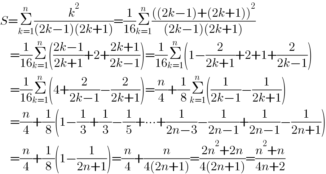 S=Σ_(k=1) ^n (k^2 /((2k−1)(2k+1)))=(1/(16))Σ_(k=1) ^n ((((2k−1)+(2k+1))^2 )/((2k−1)(2k+1)))      =(1/(16))Σ_(k=1) ^n (((2k−1)/(2k+1))+2+((2k+1)/(2k−1)))=(1/(16))Σ_(k=1) ^n (1−(2/(2k+1))+2+1+(2/(2k−1)))      =(1/(16))Σ_(k=1) ^n (4+(2/(2k−1))−(2/(2k+1)))=(n/4)+(1/8)Σ_(k=1) ^n ((1/(2k−1))−(1/(2k+1)))      =(n/4)+(1/8)(1−(1/3)+(1/3)−(1/5)+∙∙∙+(1/(2n−3))−(1/(2n−1))+(1/(2n−1))−(1/(2n+1)))      =(n/4)+(1/8)(1−(1/(2n+1)))=(n/4)+(n/(4(2n+1)))=((2n^2 +2n)/(4(2n+1)))=((n^2 +n)/(4n+2))  