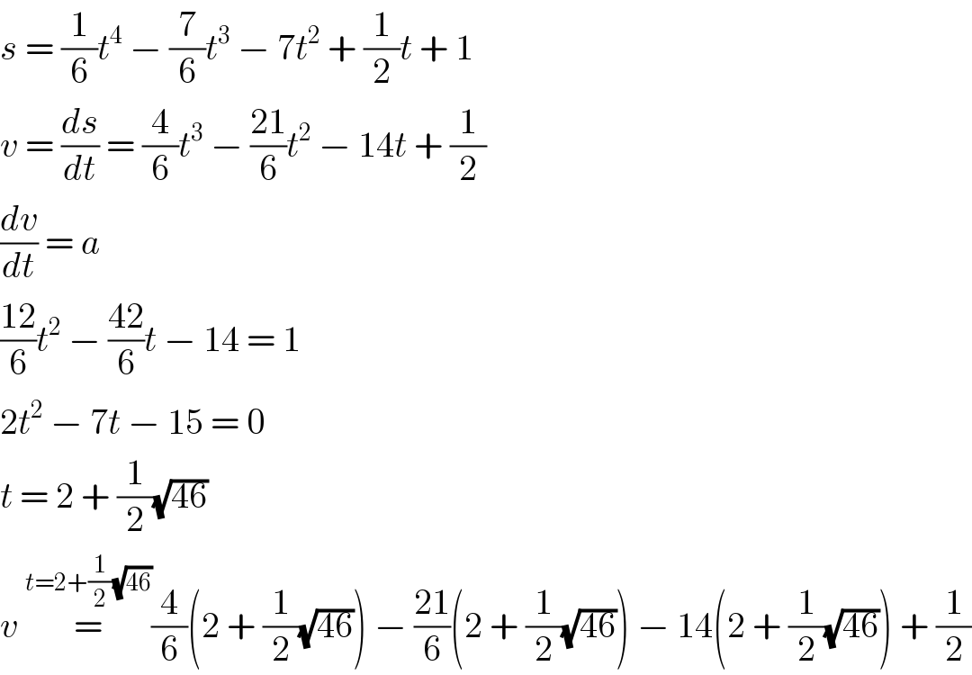 s = (1/6)t^4  − (7/6)t^3  − 7t^2  + (1/2)t + 1  v = (ds/dt) = (4/6)t^3  − ((21)/6)t^2  − 14t + (1/2)  (dv/dt) = a  ((12)/6)t^2  − ((42)/6)t − 14 = 1  2t^2  − 7t − 15 = 0  t = 2 + (1/2)(√(46))  v =^(t=2+(1/2)(√(46))) (4/6)(2 + (1/2)(√(46))) − ((21)/6)(2 + (1/2)(√(46))) − 14(2 + (1/2)(√(46))) + (1/2)  