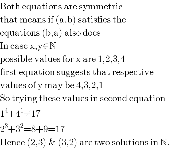 Both equations are symmetric  that means if (a,b) satisfies the  equations (b,a) also does  In case x,y∈N  possible values for x are 1,2,3,4  first equation suggests that respective  values of y may be 4,3,2,1  So trying these values in second equation  1^4 +4^1 ≠17  2^3 +3^2 =8+9=17  Hence (2,3) & (3,2) are two solutions in N.  