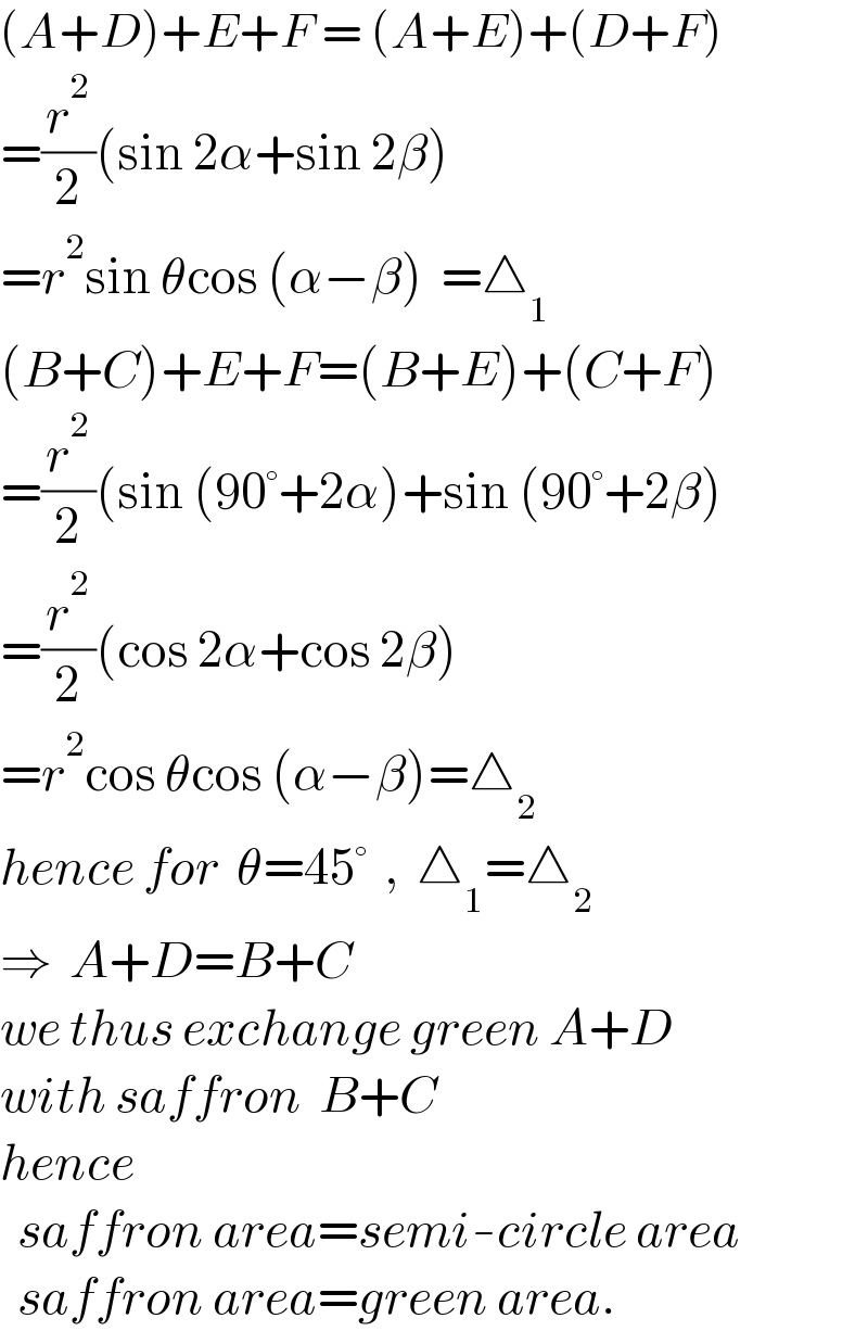 (A+D)+E+F = (A+E)+(D+F)  =(r^2 /2)(sin 2α+sin 2β)  =r^2 sin θcos (α−β)  =△_1   (B+C)+E+F=(B+E)+(C+F)  =(r^2 /2)(sin (90°+2α)+sin (90°+2β)  =(r^2 /2)(cos 2α+cos 2β)  =r^2 cos θcos (α−β)=△_2   hence for  θ=45°  ,  △_1 =△_2   ⇒  A+D=B+C  we thus exchange green A+D  with saffron  B+C  hence     saffron area=semi-circle area    saffron area=green area.  