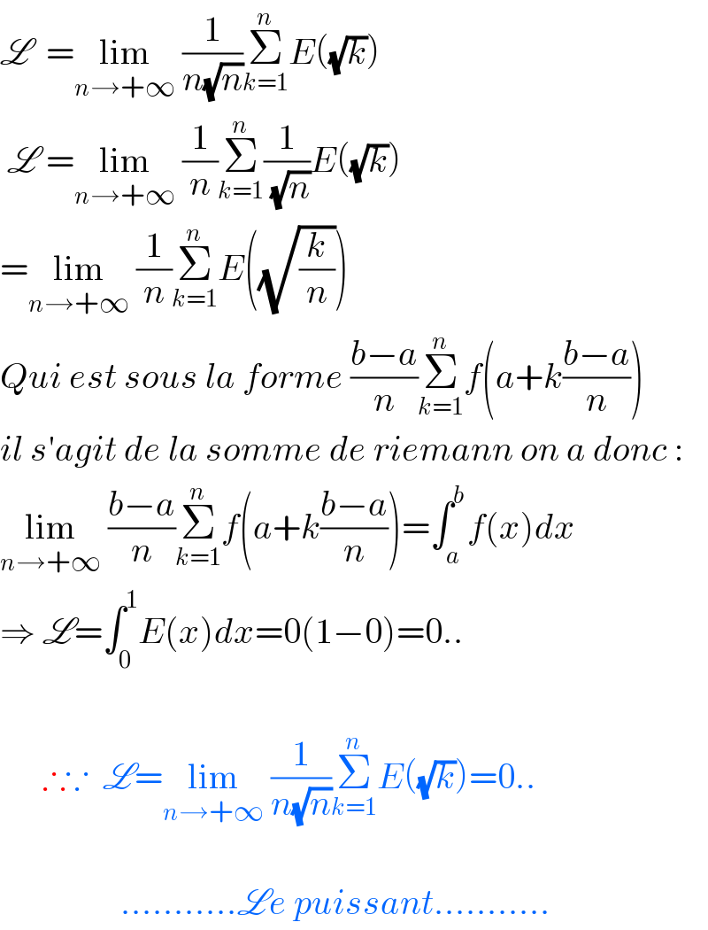 L  =lim_(n→+∞)  (1/(n(√n)))Σ_(k=1) ^n E((√k))   L =lim_(n→+∞)  (1/n)Σ_(k=1) ^n (1/( (√n)))E((√k))  =lim_(n→+∞)  (1/n)Σ_(k=1) ^n E((√(k/n)))  Qui est sous la forme ((b−a)/n)Σ_(k=1) ^n f(a+k((b−a)/n))  il s′agit de la somme de riemann on a donc :  lim_(n→+∞)  ((b−a)/n)Σ_(k=1) ^n f(a+k((b−a)/n))=∫_a ^b f(x)dx  ⇒ L=∫_0 ^1 E(x)dx=0(1−0)=0..                  ∴∵  L=lim_(n→+∞)  (1/(n(√n)))Σ_(k=1) ^n E((√k))=0..                     ...........Le puissant...........  