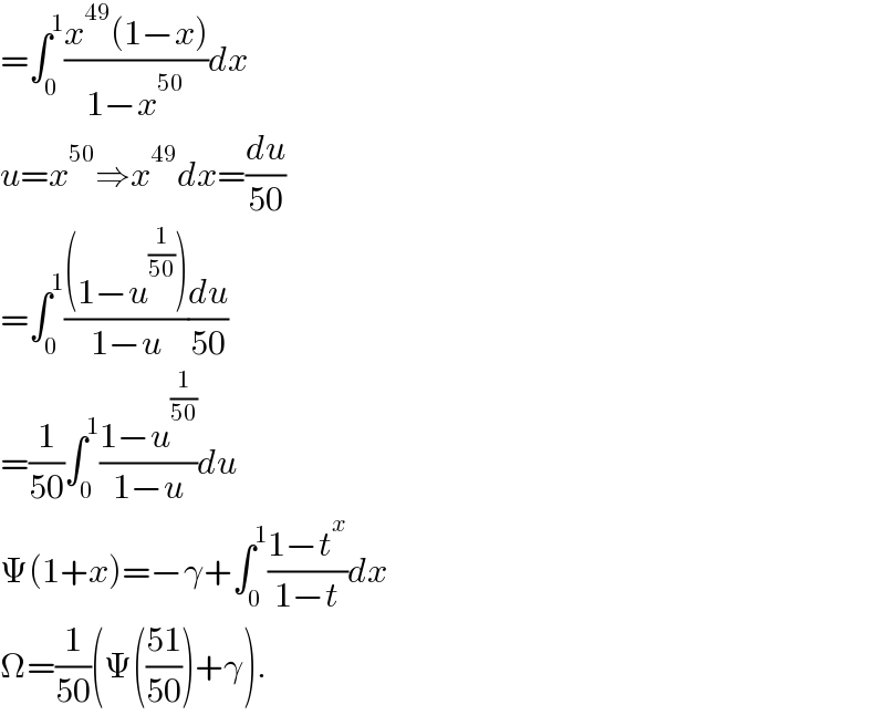 =∫_0 ^1 ((x^(49) (1−x))/(1−x^(50) ))dx  u=x^(50) ⇒x^(49) dx=(du/(50))  =∫_0 ^1 (((1−u^(1/(50)) ))/(1−u))(du/(50))  =(1/(50))∫_0 ^1 ((1−u^(1/(50)) )/(1−u))du  Ψ(1+x)=−γ+∫_0 ^1 ((1−t^x )/(1−t))dx  Ω=(1/(50))(Ψ(((51)/(50)))+γ).  