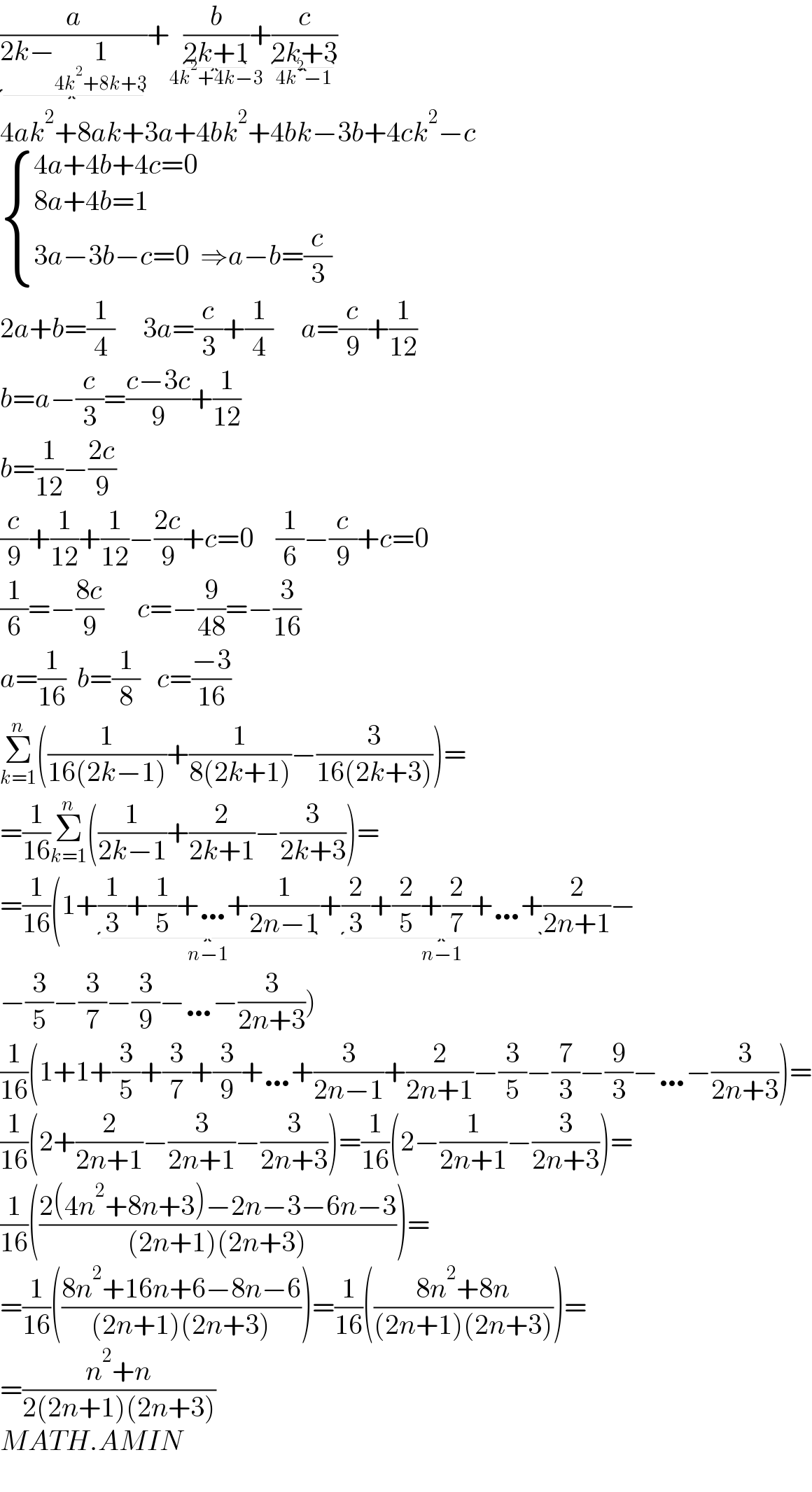 (a/(2k−1_(4k^2 +8k+3) ))+(b/(2k+1))_(4k^2 +4k−3) +(c/(2k+3))_(4k^2 −1)   4ak^2 +8ak+3a+4bk^2 +4bk−3b+4ck^2 −c   { ((4a+4b+4c=0)),((8a+4b=1)),((3a−3b−c=0  ⇒a−b=(c/3))) :}   2a+b=(1/4)     3a=(c/3)+(1/4)     a=(c/9)+(1/(12))  b=a−(c/3)=((c−3c)/9)+(1/(12))  b=(1/(12))−((2c)/9)  (c/9)+(1/(12))+(1/(12))−((2c)/9)+c=0    (1/6)−(c/9)+c=0  (1/6)=−((8c)/9)      c=−(9/(48))=−(3/(16))  a=(1/(16))  b=(1/8)   c=((−3)/(16))  Σ_(k=1) ^n ((1/(16(2k−1)))+(1/(8(2k+1)))−(3/(16(2k+3))))=  =(1/(16))Σ_(k=1) ^n ((1/(2k−1))+(2/(2k+1))−(3/(2k+3)))=  =(1/(16))(1+(1/3)+(1/5)+…+(1/(2n−1))_(n−1) +(2/3)+(2/5)+(2/7)+…+_(n−1) (2/(2n+1))−  −(3/5)−(3/7)−(3/9)−…−(3/(2n+3)))  (1/(16))(1+1+(3/5)+(3/7)+(3/9)+…+(3/(2n−1))+(2/(2n+1))−(3/5)−(7/3)−(9/3)−…−(3/(2n+3)))=  (1/(16))(2+(2/(2n+1))−(3/(2n+1))−(3/(2n+3)))=(1/(16))(2−(1/(2n+1))−(3/(2n+3)))=  (1/(16))(((2(4n^2 +8n+3)−2n−3−6n−3)/((2n+1)(2n+3))))=  =(1/(16))(((8n^2 +16n+6−8n−6)/((2n+1)(2n+3))))=(1/(16))(((8n^2 +8n)/((2n+1)(2n+3))))=  =((n^2 +n)/(2(2n+1)(2n+3)))  MATH.AMIN     