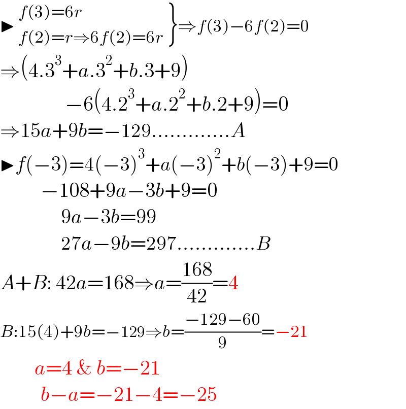 ▶  {: ((f(3)=6r)),((f(2)=r⇒6f(2)=6r)) }⇒f(3)−6f(2)=0  ⇒(4.3^3 +a.3^2 +b.3+9)                  −6(4.2^3 +a.2^2 +b.2+9)=0  ⇒15a+9b=−129.............A  ▶f(−3)=4(−3)^3 +a(−3)^2 +b(−3)+9=0            −108+9a−3b+9=0                 9a−3b=99                 27a−9b=297.............B  A+B: 42a=168⇒a=((168)/(42))=4  B:15(4)+9b=−129⇒b=((−129−60)/9)=−21             a=4 & b=−21            b−a=−21−4=−25  