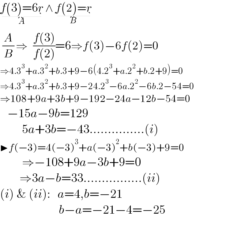 f(3)=6r_(A)  ∧ f(2)=r_(B)    (A/B) ⇒   ((f(3))/(f(2)))=6⇒f(3)−6f(2)=0  ⇒4.3^3 +a.3^2 +b.3+9−6(4.2^3 +a.2^2 +b.2+9)=0  ⇒4.3^3 +a.3^2 +b.3+9−24.2^3 −6a.2^2 −6b.2−54=0  ⇒108+9a+3b+9−192−24a−12b−54=0     −15a−9b=129           5a+3b=−43...............(i)  ▶f(−3)=4(−3)^3 +a(−3)^2 +b(−3)+9=0           ⇒−108+9a−3b+9=0          ⇒3a−b=33................(ii)  (i) & (ii):   a=4,b=−21                          b−a=−21−4=−25        