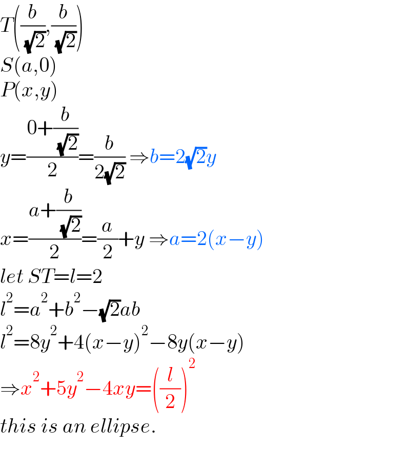 T((b/( (√2))),(b/( (√2))))  S(a,0)  P(x,y)  y=((0+(b/( (√2))))/2)=(b/(2(√2))) ⇒b=2(√2)y  x=((a+(b/( (√2))))/2)=(a/2)+y ⇒a=2(x−y)  let ST=l=2  l^2 =a^2 +b^2 −(√2)ab  l^2 =8y^2 +4(x−y)^2 −8y(x−y)  ⇒x^2 +5y^2 −4xy=((l/2))^2   this is an ellipse.  