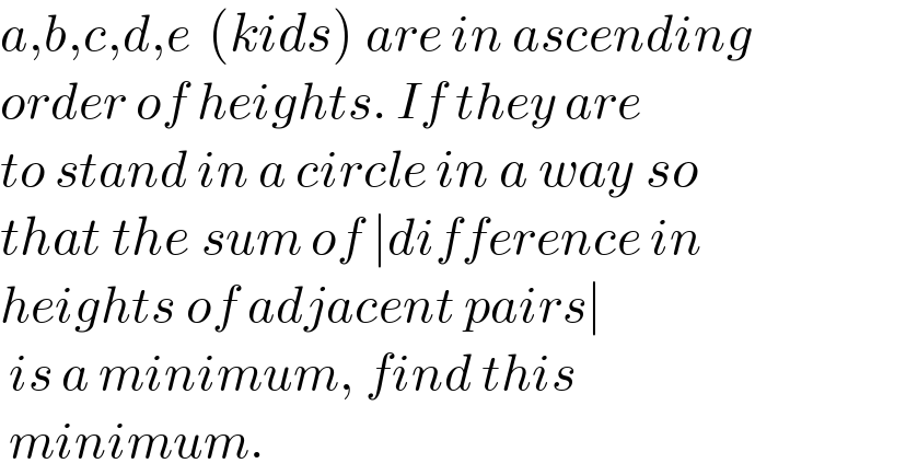 a,b,c,d,e  (kids) are in ascending  order of heights. If they are  to stand in a circle in a way so  that the sum of ∣difference in  heights of adjacent pairs∣   is a minimum, find this   minimum.  