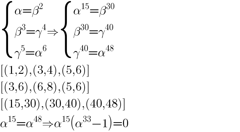  { ((α=β^2 )),((β^3 =γ^4 )),((γ^5 =α^6 )) :}⇒ { ((α^(15) =β^(30) )),((β^(30) =γ^(40) )),((γ^(40) =α^(48) )) :}  [(1,2),(3,4),(5,6)]  [(3,6),(6,8),(5,6)]  [(15,30),(30,40),(40,48)]  α^(15) =α^(48) ⇒α^(15) (α^(33) −1)=0  