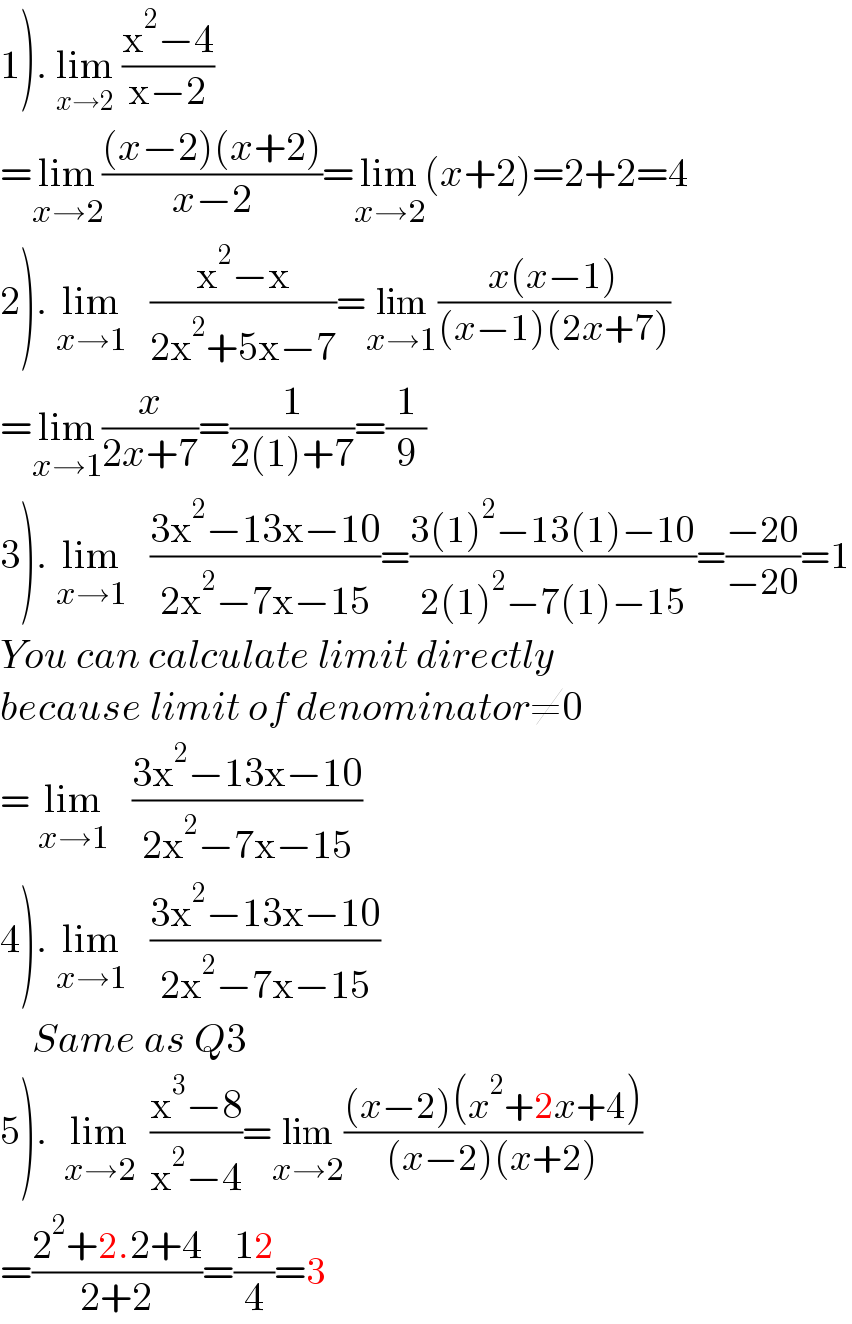 1). lim_(x→2)  ((x^2 −4)/(x−2))  =lim_(x→2) (((x−2)(x+2))/(x−2))=lim_(x→2) (x+2)=2+2=4  2). lim_(x→1)    ((x^2 −x)/(2x^2 +5x−7))=lim_(x→1) ((x(x−1))/((x−1)(2x+7)))  =lim_(x→1) (x/(2x+7))=(1/(2(1)+7))=(1/9)  3). lim_(x→1)    ((3x^2 −13x−10)/(2x^2 −7x−15))=((3(1)^2 −13(1)−10)/(2(1)^2 −7(1)−15))=((−20)/(−20))=1  You can calculate limit directly  because limit of denominator≠0  = lim_(x→1)    ((3x^2 −13x−10)/(2x^2 −7x−15))  4). lim_(x→1)    ((3x^2 −13x−10)/(2x^2 −7x−15))      Same as Q3  5).  lim_(x→2)   ((x^3 −8)/(x^2 −4))=lim_(x→2) (((x−2)(x^2 +2x+4))/((x−2)(x+2)))  =((2^2 +2.2+4)/(2+2))=((12)/4)=3  
