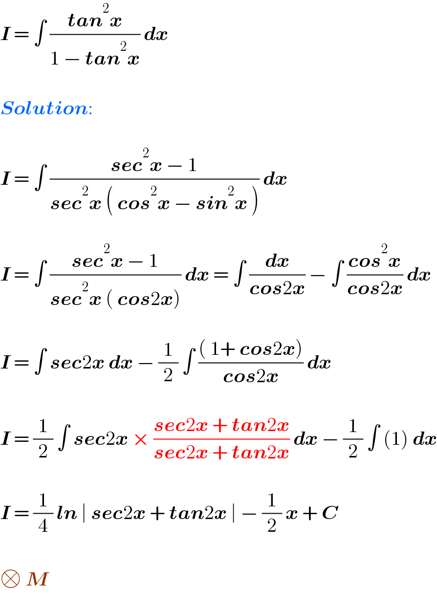I = ∫ ((tan^2 x)/(1 − tan^2 x)) dx    Solution:    I = ∫ ((sec^2 x − 1)/(sec^2 x ( cos^2 x − sin^2 x ))) dx     I = ∫ ((sec^2 x − 1)/(sec^2 x ( cos2x))) dx = ∫ (dx/(cos2x)) − ∫ ((cos^2 x)/(cos2x)) dx    I = ∫ sec2x dx − (1/2) ∫ ((( 1+ cos2x))/(cos2x)) dx     I = (1/2) ∫ sec2x × ((sec2x + tan2x)/(sec2x + tan2x)) dx − (1/2) ∫ (1) dx    I = (1/4) ln ∣ sec2x + tan2x ∣ − (1/2) x + C    □ M   