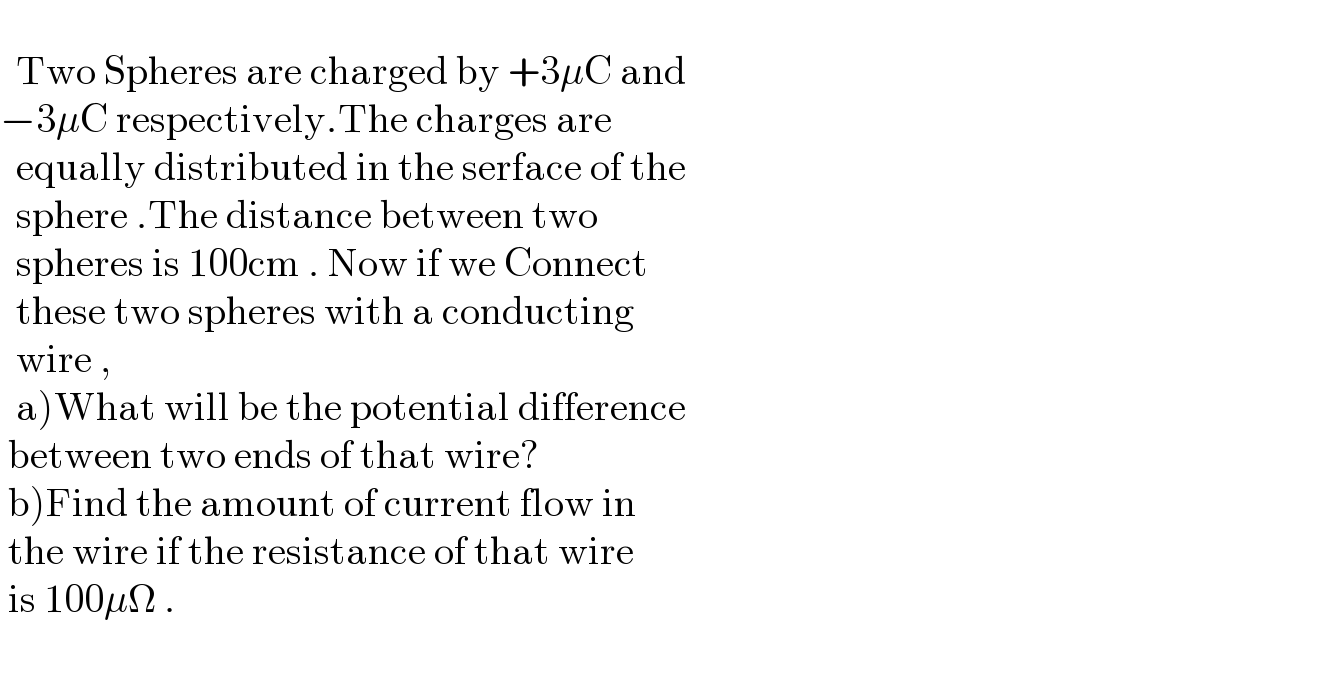      Two Spheres are charged by +3μC and  −3μC respectively.The charges are     equally distributed in the serface of the     sphere .The distance between two     spheres is 100cm . Now if we Connect    these two spheres with a conducting     wire ,    a)What will be the potential difference   between two ends of that wire?   b)Find the amount of current flow in   the wire if the resistance of that wire    is 100μΩ .     
