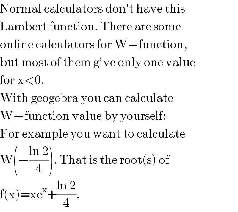 Normal calculators don′t have this  Lambert function. There are some  online calculators for W−function,  but most of them give only one value  for x<0.  With geogebra you can calculate  W−function value by yourself:  For example you want to calculate  W(−((ln 2)/4)). That is the root(s) of  f(x)=xe^x +((ln 2)/4).  