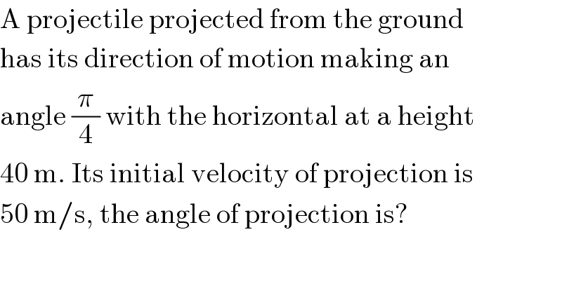 A projectile projected from the ground  has its direction of motion making an  angle (π/4) with the horizontal at a height  40 m. Its initial velocity of projection is  50 m/s, the angle of projection is?  