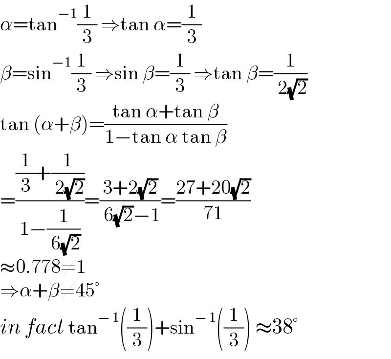 α=tan^(−1) (1/3) ⇒tan α=(1/3)  β=sin^(−1) (1/3) ⇒sin β=(1/3) ⇒tan β=(1/( 2(√2)))  tan (α+β)=((tan α+tan β)/(1−tan α tan β))  =(((1/3)+(1/( 2(√2))))/(1−(1/( 6(√2)))))=((3+2(√2))/( 6(√2)−1))=((27+20(√2))/(71))  ≈0.778≠1  ⇒α+β≠45°  in fact tan^(− 1) ((1/3))+sin^(− 1) ((1/3)) ≈38°  