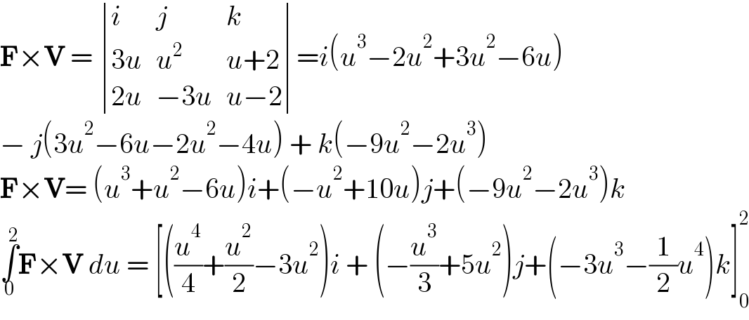 F×V =  determinant ((i,j,k),((3u),u^2 ,(u+2)),((2u),(−3u),(u−2)))=i(u^3 −2u^2 +3u^2 −6u)  − j(3u^2 −6u−2u^2 −4u) + k(−9u^2 −2u^3 )  F×V= (u^3 +u^2 −6u)i+(−u^2 +10u)j+(−9u^2 −2u^3 )k  ∫_0 ^2 F×V du = [((u^4 /4)+(u^2 /2)−3u^2 )i + (−(u^3 /3)+5u^2 )j+(−3u^3 −(1/2)u^4 )k]_0 ^2   