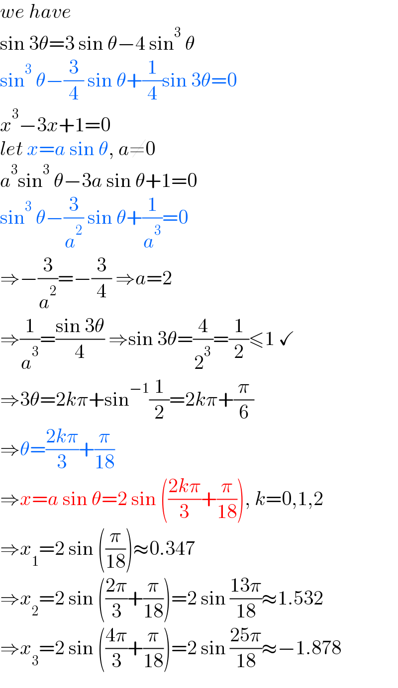 we have  sin 3θ=3 sin θ−4 sin^3  θ  sin^3  θ−(3/4) sin θ+(1/4)sin 3θ=0  x^3 −3x+1=0  let x=a sin θ, a≠0  a^3 sin^3  θ−3a sin θ+1=0  sin^3  θ−(3/a^2 ) sin θ+(1/a^3 )=0  ⇒−(3/a^2 )=−(3/4) ⇒a=2  ⇒(1/a^3 )=((sin 3θ)/4) ⇒sin 3θ=(4/2^3 )=(1/2)≤1 ✓  ⇒3θ=2kπ+sin^(−1) (1/2)=2kπ+(π/6)  ⇒θ=((2kπ)/3)+(π/(18))  ⇒x=a sin θ=2 sin (((2kπ)/3)+(π/(18))), k=0,1,2  ⇒x_1 =2 sin ((π/(18)))≈0.347  ⇒x_2 =2 sin (((2π)/3)+(π/(18)))=2 sin ((13π)/(18))≈1.532  ⇒x_3 =2 sin (((4π)/3)+(π/(18)))=2 sin ((25π)/(18))≈−1.878  