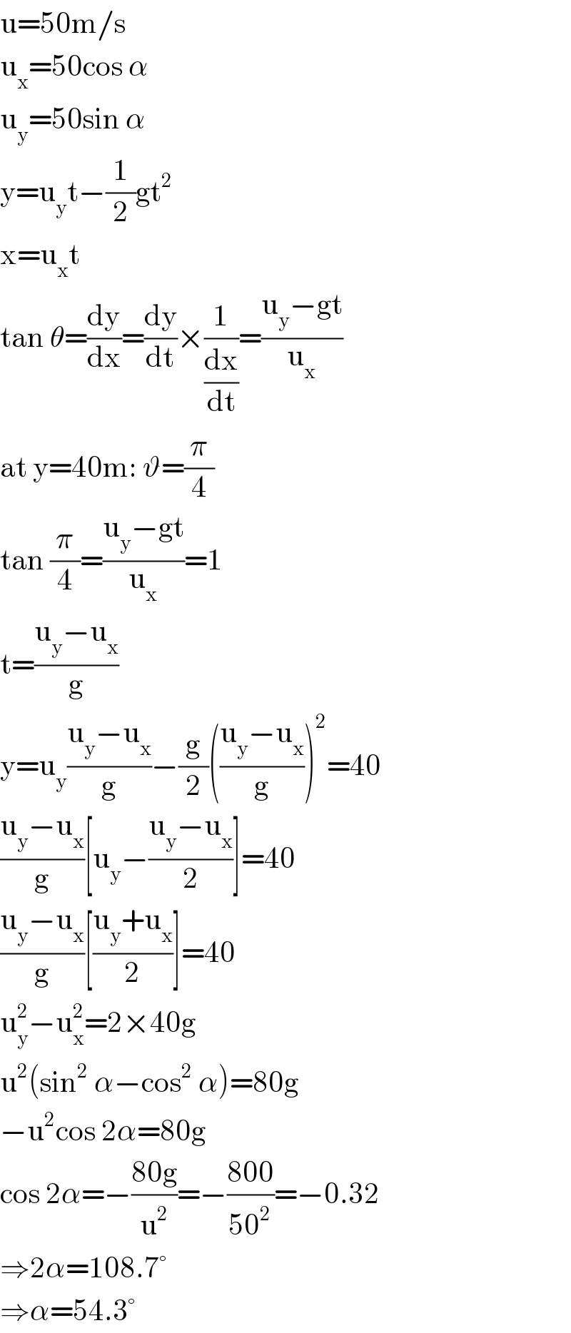 u=50m/s  u_x =50cos α  u_y =50sin α  y=u_y t−(1/2)gt^2   x=u_x t  tan θ=(dy/dx)=(dy/dt)×(1/(dx/dt))=((u_y −gt)/u_x )  at y=40m: ϑ=(π/4)  tan (π/4)=((u_y −gt)/u_x )=1  t=((u_y −u_x )/g)  y=u_y ((u_y −u_x )/g)−(g/2)(((u_y −u_x )/g))^2 =40  ((u_y −u_x )/g)[u_y −((u_y −u_x )/2)]=40  ((u_y −u_x )/g)[((u_y +u_x )/2)]=40  u_y ^2 −u_x ^2 =2×40g  u^2 (sin^2  α−cos^2  α)=80g  −u^2 cos 2α=80g  cos 2α=−((80g)/u^2 )=−((800)/(50^2 ))=−0.32  ⇒2α=108.7°  ⇒α=54.3°  