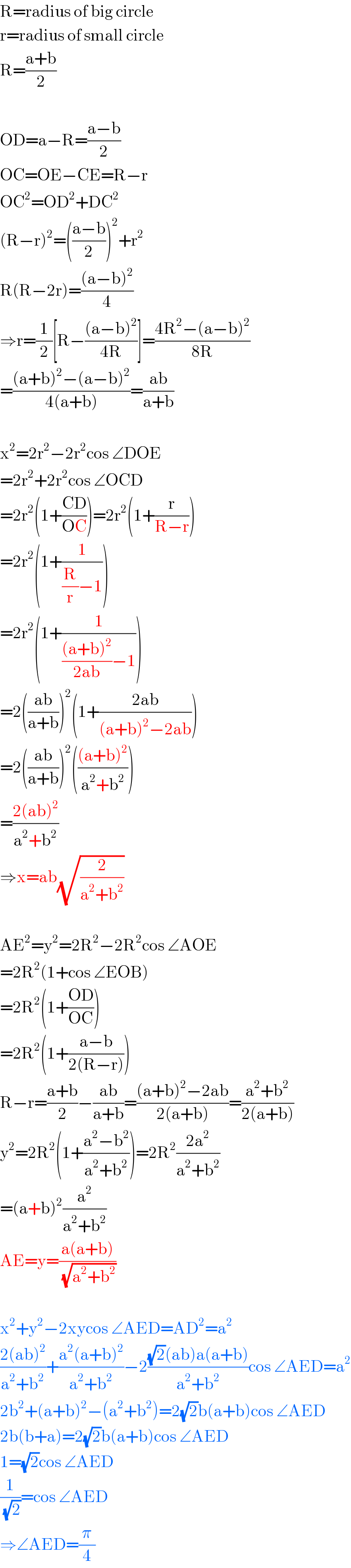 R=radius of big circle  r=radius of small circle  R=((a+b)/2)    OD=a−R=((a−b)/2)  OC=OE−CE=R−r  OC^2 =OD^2 +DC^2   (R−r)^2 =(((a−b)/2))^2 +r^2   R(R−2r)=(((a−b)^2 )/4)  ⇒r=(1/2)[R−(((a−b)^2 )/(4R))]=((4R^2 −(a−b)^2 )/(8R))  =(((a+b)^2 −(a−b)^2 )/(4(a+b)))=((ab)/(a+b))    x^2 =2r^2 −2r^2 cos ∠DOE  =2r^2 +2r^2 cos ∠OCD  =2r^2 (1+((CD)/(OC)))=2r^2 (1+(r/(R−r)))  =2r^2 (1+(1/((R/r)−1)))  =2r^2 (1+(1/((((a+b)^2 )/(2ab))−1)))  =2(((ab)/(a+b)))^2 (1+((2ab)/((a+b)^2 −2ab)))  =2(((ab)/(a+b)))^2 ((((a+b)^2 )/(a^2 +b^2 )))  =((2(ab)^2 )/(a^2 +b^2 ))  ⇒x=ab(√(2/(a^2 +b^2 )))    AE^2 =y^2 =2R^2 −2R^2 cos ∠AOE  =2R^2 (1+cos ∠EOB)  =2R^2 (1+((OD)/(OC)))  =2R^2 (1+((a−b)/(2(R−r))))  R−r=((a+b)/2)−((ab)/(a+b))=(((a+b)^2 −2ab)/(2(a+b)))=((a^2 +b^2 )/(2(a+b)))  y^2 =2R^2 (1+((a^2 −b^2 )/(a^2 +b^2 )))=2R^2 ((2a^2 )/(a^2 +b^2 ))  =(a+b)^2 (a^2 /(a^2 +b^2 ))  AE=y=((a(a+b))/(√(a^2 +b^2 )))    x^2 +y^2 −2xycos ∠AED=AD^2 =a^2   ((2(ab)^2 )/(a^2 +b^2 ))+((a^2 (a+b)^2 )/(a^2 +b^2 ))−2(((√2)(ab)a(a+b))/(a^2 +b^2 ))cos ∠AED=a^2   2b^2 +(a+b)^2 −(a^2 +b^2 )=2(√2)b(a+b)cos ∠AED  2b(b+a)=2(√2)b(a+b)cos ∠AED  1=(√2)cos ∠AED  (1/(√2))=cos ∠AED  ⇒∠AED=(π/4)  