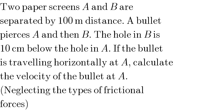 Two paper screens A and B are  separated by 100 m distance. A bullet  pierces A and then B. The hole in B is  10 cm below the hole in A. If the bullet  is travelling horizontally at A, calculate  the velocity of the bullet at A.  (Neglecting the types of frictional  forces)  