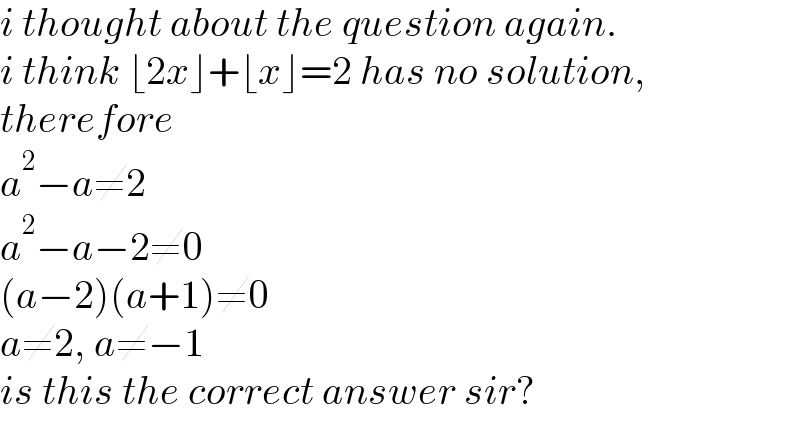 i thought about the question again.  i think ⌊2x⌋+⌊x⌋=2 has no solution,  therefore  a^2 −a≠2  a^2 −a−2≠0  (a−2)(a+1)≠0  a≠2, a≠−1  is this the correct answer sir?  