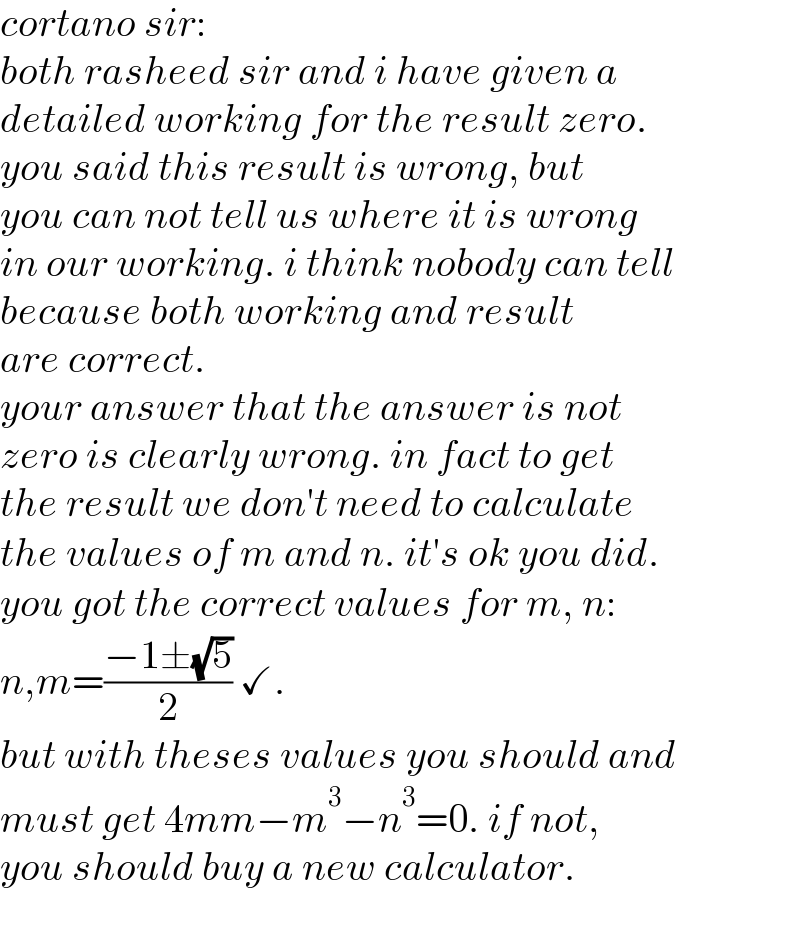 cortano sir:  both rasheed sir and i have given a  detailed working for the result zero.  you said this result is wrong, but  you can not tell us where it is wrong  in our working. i think nobody can tell   because both working and result  are correct.  your answer that the answer is not  zero is clearly wrong. in fact to get  the result we don′t need to calculate  the values of m and n. it′s ok you did.  you got the correct values for m, n:  n,m=((−1±(√5))/2) ✓.  but with theses values you should and  must get 4mm−m^3 −n^3 =0. if not,  you should buy a new calculator.  