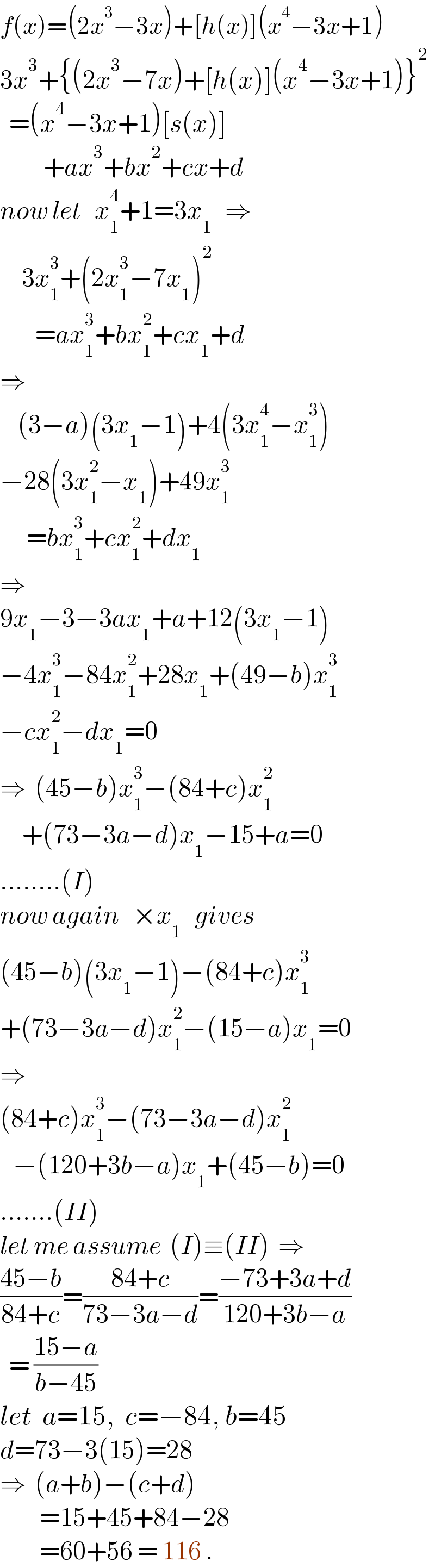 f(x)=(2x^3 −3x)+[h(x)](x^4 −3x+1)  3x^3 +{(2x^3 −7x)+[h(x)](x^4 −3x+1)}^2     =(x^4 −3x+1)[s(x)]            +ax^3 +bx^2 +cx+d  now let   x_1 ^4 +1=3x_1    ⇒       3x_1 ^3 +(2x_1 ^3 −7x_1 )^2           =ax_1 ^3 +bx_1 ^2 +cx_1 +d  ⇒      (3−a)(3x_1 −1)+4(3x_1 ^4 −x_1 ^3 )  −28(3x_1 ^2 −x_1 )+49x_1 ^3         =bx_1 ^3 +cx_1 ^2 +dx_1   ⇒  9x_1 −3−3ax_1 +a+12(3x_1 −1)  −4x_1 ^3 −84x_1 ^2 +28x_1 +(49−b)x_1 ^3   −cx_1 ^2 −dx_1 =0  ⇒  (45−b)x_1 ^3 −(84+c)x_1 ^2        +(73−3a−d)x_1 −15+a=0  ........(I)  now again   ×x_1    gives  (45−b)(3x_1 −1)−(84+c)x_1 ^3   +(73−3a−d)x_1 ^2 −(15−a)x_1 =0  ⇒  (84+c)x_1 ^3 −(73−3a−d)x_1 ^2      −(120+3b−a)x_1 +(45−b)=0  .......(II)  let me assume  (I)≡(II)  ⇒  ((45−b)/(84+c))=((84+c)/(73−3a−d))=((−73+3a+d)/(120+3b−a))    = ((15−a)/(b−45))  let  a=15,  c=−84, b=45  d=73−3(15)=28  ⇒  (a+b)−(c+d)           =15+45+84−28           =60+56 = 116 .  