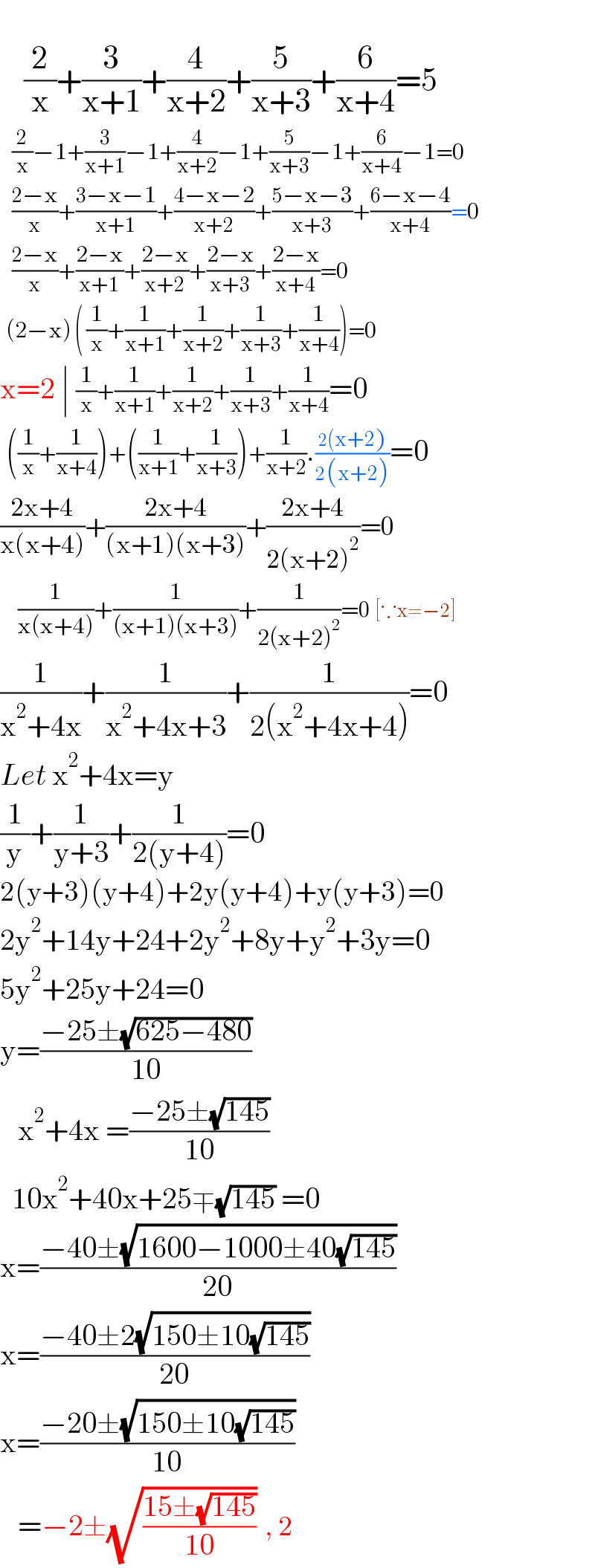       (2/x)+(3/(x+1))+(4/(x+2))+(5/(x+3))+(6/(x+4))=5      (2/x)−1+(3/(x+1))−1+(4/(x+2))−1+(5/(x+3))−1+(6/(x+4))−1=0      ((2−x)/x)+((3−x−1)/(x+1))+((4−x−2)/(x+2))+((5−x−3)/(x+3))+((6−x−4)/(x+4))=0      ((2−x)/x)+((2−x)/(x+1))+((2−x)/(x+2))+((2−x)/(x+3))+((2−x)/(x+4))=0    (2−x) ( (1/x)+(1/(x+1))+(1/(x+2))+(1/(x+3))+(1/(x+4)))=0  x=2 ∣ (1/x)+(1/(x+1))+(1/(x+2))+(1/(x+3))+(1/(x+4))=0   ((1/x)+(1/(x+4)))+((1/(x+1))+(1/(x+3)))+(1/(x+2)).((2(x+2))/(2(x+2)))=0  ((2x+4)/(x(x+4)))+((2x+4)/((x+1)(x+3)))+((2x+4)/(2(x+2)^2 ))=0       (1/(x(x+4)))+(1/((x+1)(x+3)))+(1/(2(x+2)^2 ))=0 [∵x≠−2]  (1/(x^2 +4x))+(1/(x^2 +4x+3))+(1/(2(x^2 +4x+4)))=0  Let x^2 +4x=y  (1/y)+(1/(y+3))+(1/(2(y+4)))=0  2(y+3)(y+4)+2y(y+4)+y(y+3)=0  2y^2 +14y+24+2y^2 +8y+y^2 +3y=0  5y^2 +25y+24=0  y=((−25±(√(625−480)))/(10))     x^2 +4x =((−25±(√(145)))/(10))    10x^2 +40x+25∓(√(145)) =0  x=((−40±(√(1600−1000±40(√(145)))))/(20))  x=((−40±2(√(150±10(√(145)))))/(20))  x=((−20±(√(150±10(√(145)))))/(10))     =−2±(√((15±(√(145)))/(10)))  , 2  