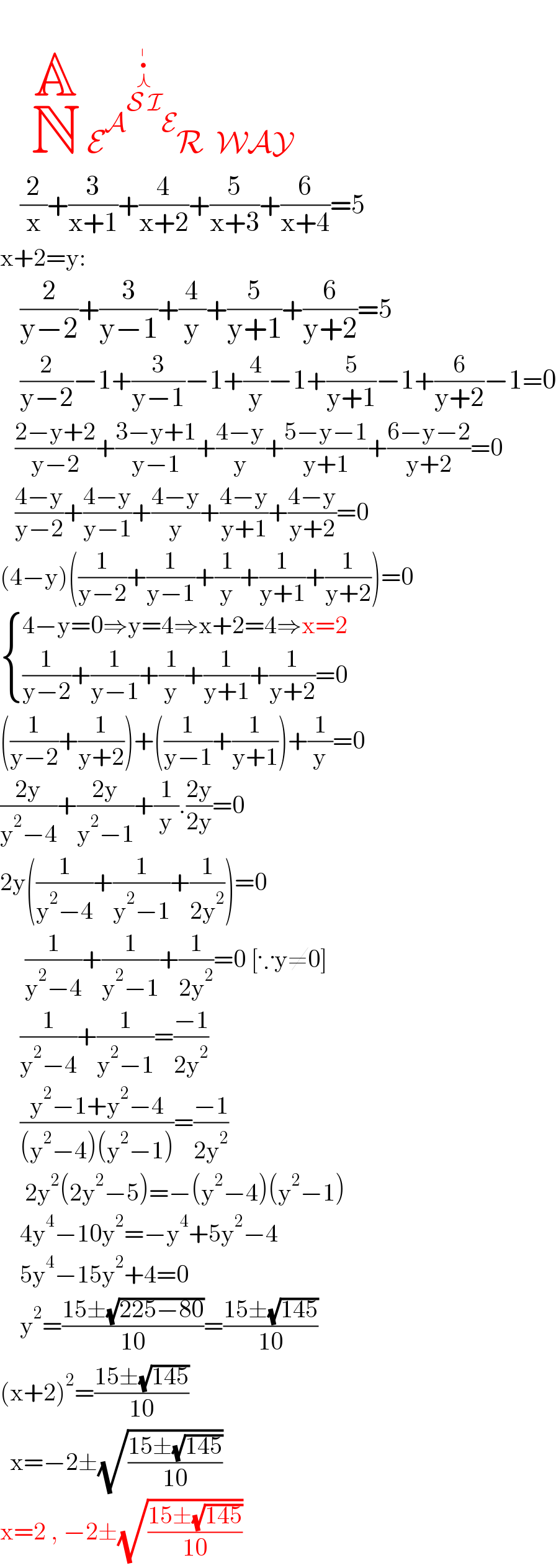                   N^(A)  E^(A^(S  I^(⋏^•^∣  ) ) E) R  WAY      (2/x)+(3/(x+1))+(4/(x+2))+(5/(x+3))+(6/(x+4))=5  x+2=y:      (2/(y−2))+(3/(y−1))+(4/y)+(5/(y+1))+(6/(y+2))=5      (2/(y−2))−1+(3/(y−1))−1+(4/y)−1+(5/(y+1))−1+(6/(y+2))−1=0     ((2−y+2)/(y−2))+((3−y+1)/(y−1))+((4−y)/y)+((5−y−1)/(y+1))+((6−y−2)/(y+2))=0     ((4−y)/(y−2))+((4−y)/(y−1))+((4−y)/y)+((4−y)/(y+1))+((4−y)/(y+2))=0  (4−y)((1/(y−2))+(1/(y−1))+(1/y)+(1/(y+1))+(1/(y+2)))=0   { ((4−y=0⇒y=4⇒x+2=4⇒x=2)),(((1/(y−2))+(1/(y−1))+(1/y)+(1/(y+1))+(1/(y+2))=0)) :}  ((1/(y−2))+(1/(y+2)))+((1/(y−1))+(1/(y+1)))+(1/y)=0  ((2y)/(y^2 −4))+((2y)/(y^2 −1))+(1/y).((2y)/(2y))=0  2y((1/(y^2 −4))+(1/(y^2 −1))+(1/(2y^2 )))=0       (1/(y^2 −4))+(1/(y^2 −1))+(1/(2y^2 ))=0 [∵y≠0]      (1/(y^2 −4))+(1/(y^2 −1))=((−1)/(2y^2 ))      ((y^2 −1+y^2 −4)/((y^2 −4)(y^2 −1)))=((−1)/(2y^2 ))       2y^2 (2y^2 −5)=−(y^2 −4)(y^2 −1)      4y^4 −10y^2 =−y^4 +5y^2 −4      5y^4 −15y^2 +4=0      y^2 =((15±(√(225−80)))/(10))=((15±(√(145)))/(10))  (x+2)^2 =((15±(√(145)))/(10))    x=−2±(√((15±(√(145)))/(10)))  x=2 , −2±(√((15±(√(145)))/(10)))  
