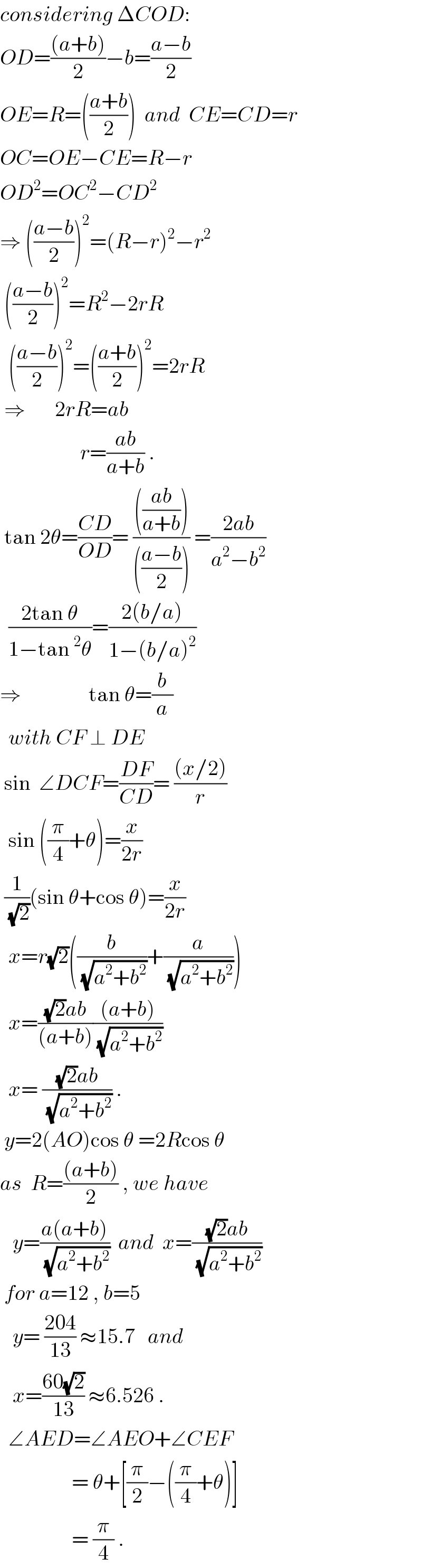 considering ΔCOD:  OD=(((a+b))/2)−b=((a−b)/2)  OE=R=(((a+b)/2))  and  CE=CD=r  OC=OE−CE=R−r  OD^2 =OC^2 −CD^2   ⇒ (((a−b)/2))^2 =(R−r)^2 −r^2    (((a−b)/2))^2 =R^2 −2rR    (((a−b)/2))^2 =(((a+b)/2))^2 =2rR   ⇒       2rR=ab                     r=((ab)/(a+b)) .   tan 2θ=((CD)/(OD))= (((((ab)/(a+b))))/((((a−b)/2)))) =((2ab)/(a^2 −b^2 ))    ((2tan θ)/(1−tan^2 θ))=((2(b/a))/(1−(b/a)^2 ))  ⇒                tan θ=(b/a)    with CF ⊥ DE   sin  ∠DCF=((DF)/(CD))= (((x/2))/r)    sin ((π/4)+θ)=(x/(2r))   (1/(√2))(sin θ+cos θ)=(x/(2r))    x=r(√2)((b/(√(a^2 +b^2 )))+(a/(√(a^2 +b^2 ))))    x=(((√2)ab)/((a+b)))(((a+b))/(√(a^2 +b^2 )))     x= (((√2)ab)/(√(a^2 +b^2 ))) .   y=2(AO)cos θ =2Rcos θ  as  R=(((a+b))/2) , we have     y=((a(a+b))/(√(a^2 +b^2 )))  and  x=(((√2)ab)/(√(a^2 +b^2 )))   for a=12 , b=5     y= ((204)/(13)) ≈15.7   and      x=((60(√2))/(13)) ≈6.526 .    ∠AED=∠AEO+∠CEF                   = θ+[(π/2)−((π/4)+θ)]                   = (π/4) .  