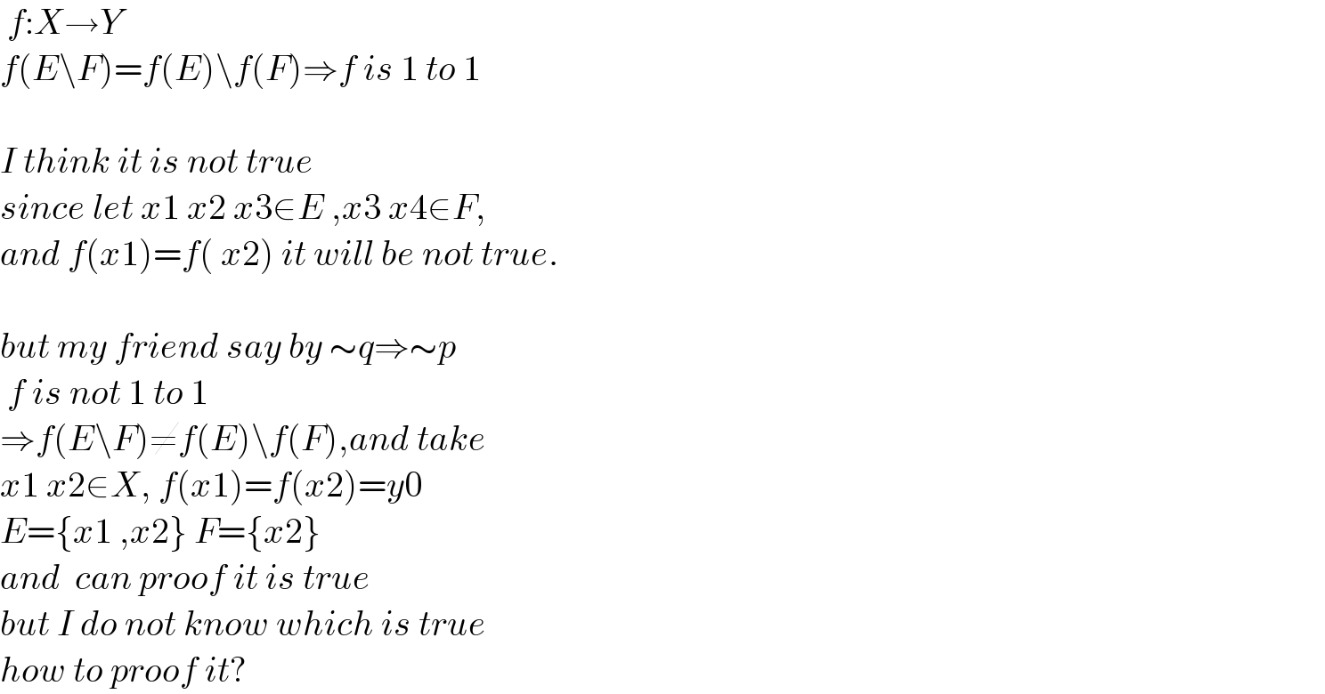  f:X→Y  f(E\F)=f(E)\f(F)⇒f is 1 to 1    I think it is not true   since let x1 x2 x3∈E ,x3 x4∈F,  and f(x1)=f( x2) it will be not true.    but my friend say by ∼q⇒∼p   f is not 1 to 1  ⇒f(E\F)≠f(E)\f(F),and take  x1 x2∈X, f(x1)=f(x2)=y0  E={x1 ,x2} F={x2}  and  can proof it is true  but I do not know which is true  how to proof it?  
