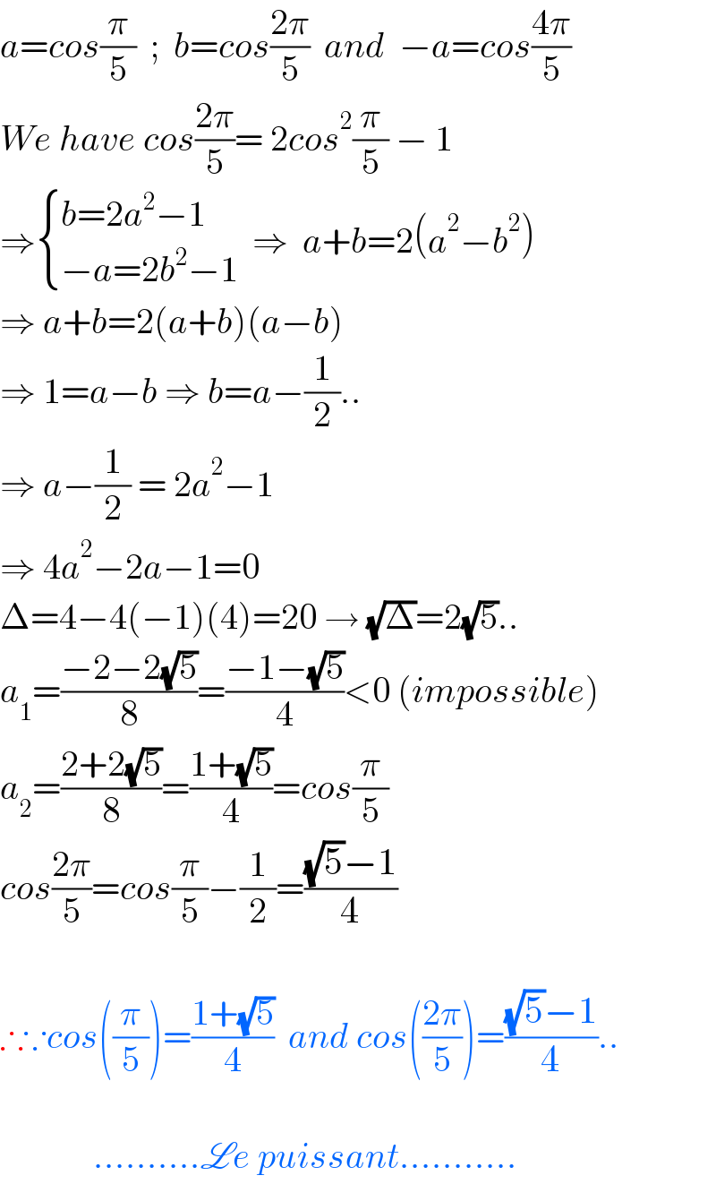 a=cos(π/5)  ;  b=cos((2π)/5)  and  −a=cos((4π)/5)  We have cos((2π)/5)= 2cos^2 (π/5) − 1  ⇒ { ((b=2a^2 −1)),((−a=2b^2 −1)) :}  ⇒  a+b=2(a^2 −b^2 )  ⇒ a+b=2(a+b)(a−b)   ⇒ 1=a−b ⇒ b=a−(1/2)..  ⇒ a−(1/2) = 2a^2 −1   ⇒ 4a^2 −2a−1=0  Δ=4−4(−1)(4)=20 → (√Δ)=2(√5)..  a_1 =((−2−2(√5))/8)=((−1−(√5))/4)<0 (impossible)  a_2 =((2+2(√5))/8)=((1+(√5))/4)=cos(π/5)  cos((2π)/5)=cos(π/5)−(1/2)=(((√5)−1)/4)    ∴∵cos((π/5))=((1+(√5))/4)  and cos(((2π)/5))=(((√5)−1)/4)..                 ..........Le puissant...........  