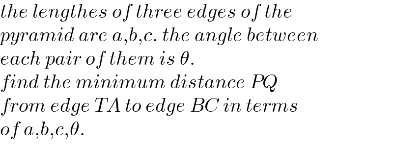 the lengthes of three edges of the   pyramid are a,b,c. the angle between  each pair of them is θ.  find the minimum distance PQ  from edge TA to edge BC in terms   of a,b,c,θ.  