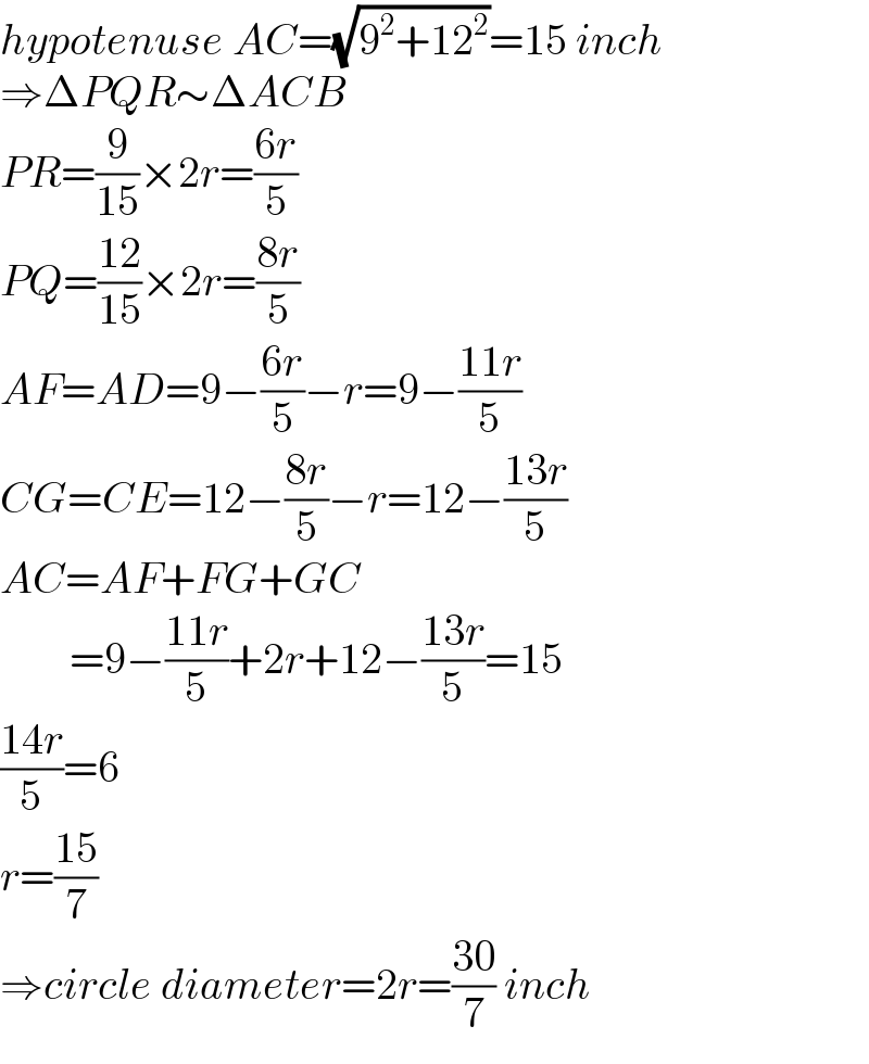 hypotenuse AC=(√(9^2 +12^2 ))=15 inch  ⇒ΔPQR∼ΔACB  PR=(9/(15))×2r=((6r)/5)  PQ=((12)/(15))×2r=((8r)/5)  AF=AD=9−((6r)/5)−r=9−((11r)/5)  CG=CE=12−((8r)/5)−r=12−((13r)/5)  AC=AF+FG+GC          =9−((11r)/5)+2r+12−((13r)/5)=15  ((14r)/5)=6  r=((15)/7)  ⇒circle diameter=2r=((30)/7) inch  