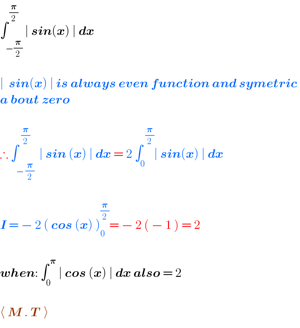 ∫_(−(𝛑/2)) ^( (𝛑/2)) ∣ sin(x) ∣ dx    ∣  sin(x) ∣ is always even function and symetric   a bout zero     ∴ ∫_(− (𝛑/2)) ^(  (𝛑/2))  ∣ sin (x) ∣ dx = 2 ∫_0 ^(  (𝛑/2)) ∣ sin(x) ∣ dx     I = − 2 ( cos (x) )_0 ^(𝛑/2) = − 2 ( − 1 ) = 2    when: ∫_0 ^( 𝛑)  ∣ cos (x) ∣ dx also = 2    ⟨ M . T  ⟩  