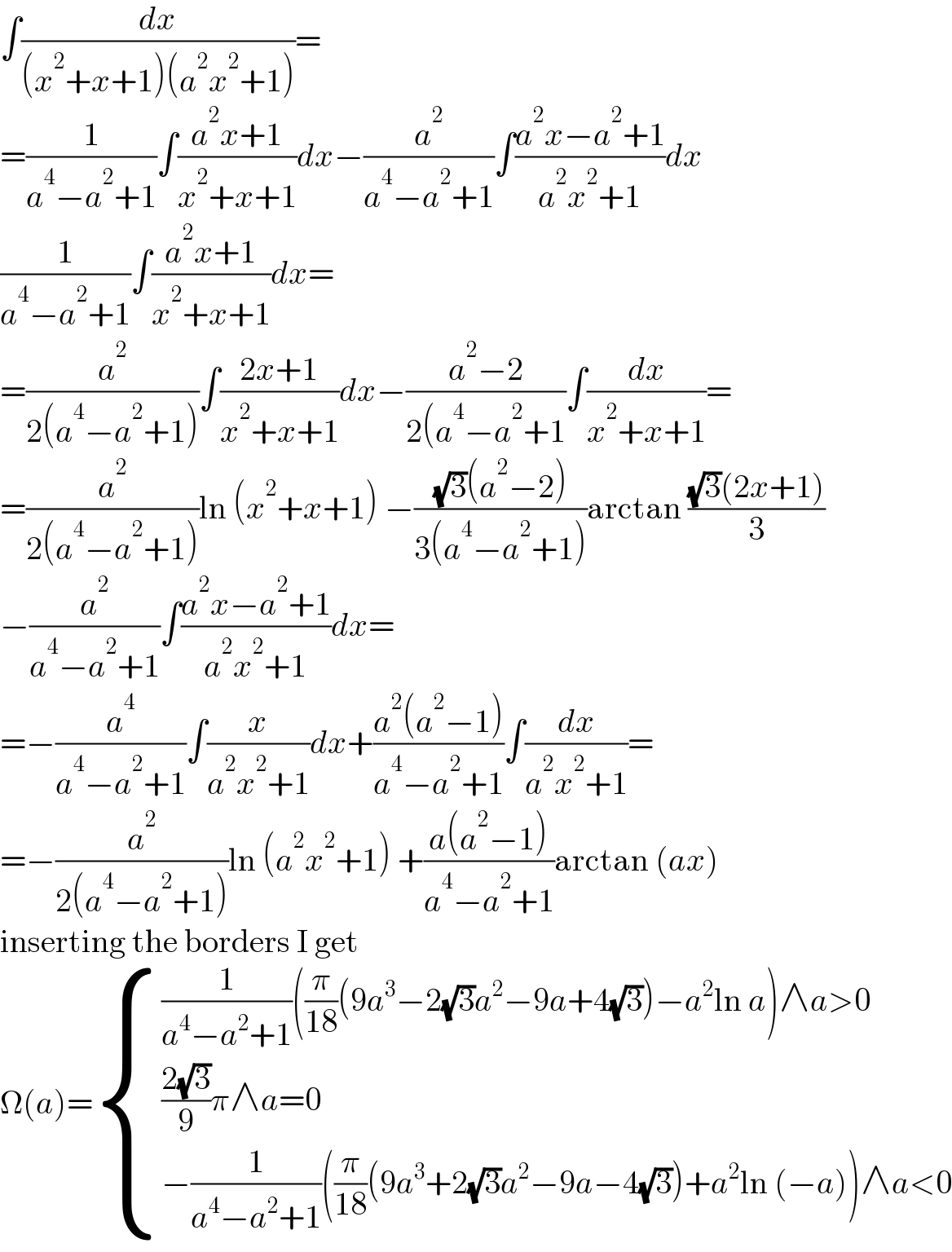 ∫(dx/((x^2 +x+1)(a^2 x^2 +1)))=  =(1/(a^4 −a^2 +1))∫((a^2 x+1)/(x^2 +x+1))dx−(a^2 /(a^4 −a^2 +1))∫((a^2 x−a^2 +1)/(a^2 x^2 +1))dx  (1/(a^4 −a^2 +1))∫((a^2 x+1)/(x^2 +x+1))dx=  =(a^2 /(2(a^4 −a^2 +1)))∫((2x+1)/(x^2 +x+1))dx−((a^2 −2)/(2(a^4 −a^2 +1))∫(dx/(x^2 +x+1))=  =(a^2 /(2(a^4 −a^2 +1)))ln (x^2 +x+1) −(((√3)(a^2 −2))/(3(a^4 −a^2 +1)))arctan (((√3)(2x+1))/3)  −(a^2 /(a^4 −a^2 +1))∫((a^2 x−a^2 +1)/(a^2 x^2 +1))dx=  =−(a^4 /(a^4 −a^2 +1))∫(x/(a^2 x^2 +1))dx+((a^2 (a^2 −1))/(a^4 −a^2 +1))∫(dx/(a^2 x^2 +1))=  =−(a^2 /(2(a^4 −a^2 +1)))ln (a^2 x^2 +1) +((a(a^2 −1))/(a^4 −a^2 +1))arctan (ax)  inserting the borders I get  Ω(a)= { (((1/(a^4 −a^2 +1))((π/(18))(9a^3 −2(√3)a^2 −9a+4(√3))−a^2 ln a)∧a>0)),((((2(√3))/9)π∧a=0)),((−(1/(a^4 −a^2 +1))((π/(18))(9a^3 +2(√3)a^2 −9a−4(√3))+a^2 ln (−a))∧a<0)) :}  