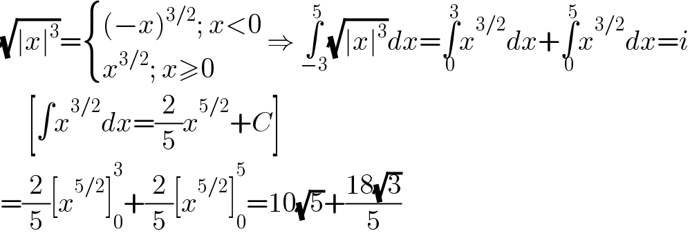 (√(∣x∣^3 ))= { (((−x)^(3/2) ; x<0)),((x^(3/2) ; x≥0)) :} ⇒ ∫_(−3) ^5 (√(∣x∣^3 ))dx=∫_0 ^3 x^(3/2) dx+∫_0 ^5 x^(3/2) dx=i       [∫x^(3/2) dx=(2/5)x^(5/2) +C]  =(2/5)[x^(5/2) ]_0 ^3 +(2/5)[x^(5/2) ]_0 ^5 =10(√5)+((18(√3))/5)  