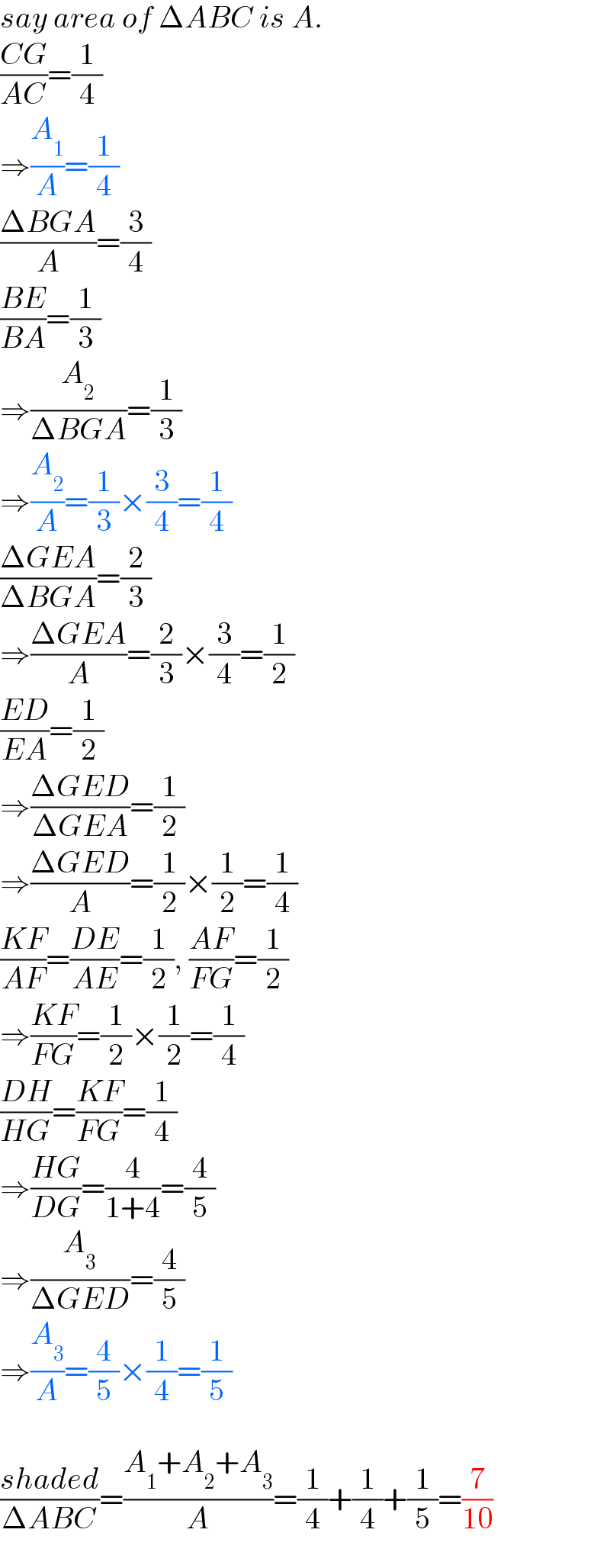 say area of ΔABC is A.  ((CG)/(AC))=(1/4)   ⇒(A_1 /A)=(1/4)  ((ΔBGA)/A)=(3/4)  ((BE)/(BA))=(1/3)   ⇒(A_2 /(ΔBGA))=(1/3)   ⇒(A_2 /A)=(1/3)×(3/4)=(1/4)  ((ΔGEA)/(ΔBGA))=(2/3)   ⇒((ΔGEA)/A)=(2/3)×(3/4)=(1/2)  ((ED)/(EA))=(1/2)   ⇒((ΔGED)/(ΔGEA))=(1/2)   ⇒((ΔGED)/A)=(1/2)×(1/2)=(1/4)  ((KF)/(AF))=((DE)/(AE))=(1/2), ((AF)/(FG))=(1/2)   ⇒((KF)/(FG))=(1/2)×(1/2)=(1/4)  ((DH)/(HG))=((KF)/(FG))=(1/4)   ⇒((HG)/(DG))=(4/(1+4))=(4/5)   ⇒(A_3 /(ΔGED))=(4/5)   ⇒(A_3 /A)=(4/5)×(1/4)=(1/5)    ((shaded)/(ΔABC))=((A_1 +A_2 +A_3 )/A)=(1/4)+(1/4)+(1/5)=(7/(10))  