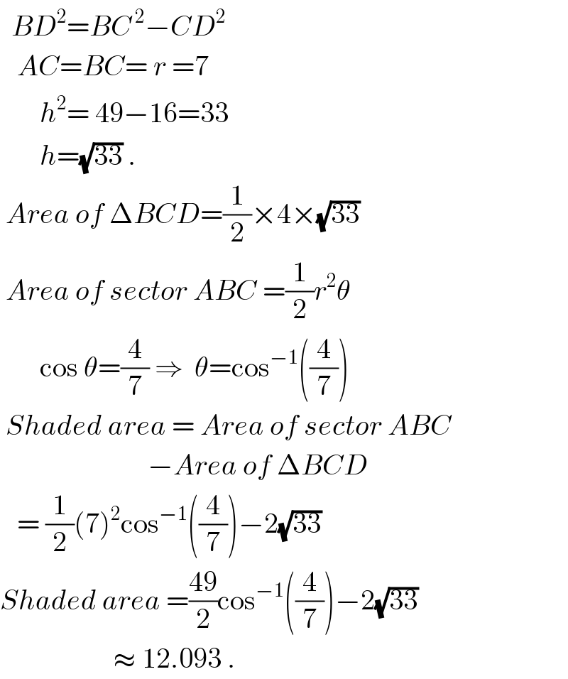   BD^2 =BC^( 2) −CD^2      AC=BC= r =7         h^2 = 49−16=33         h=(√(33)) .   Area of ΔBCD=(1/2)×4×(√(33))   Area of sector ABC =(1/2)r^2 θ         cos θ=(4/7) ⇒  θ=cos^(−1) ((4/7))   Shaded area = Area of sector ABC                            −Area of ΔBCD     = (1/2)(7)^2 cos^(−1) ((4/7))−2(√(33))  Shaded area =((49)/2)cos^(−1) ((4/7))−2(√(33))                       ≈ 12.093 .  