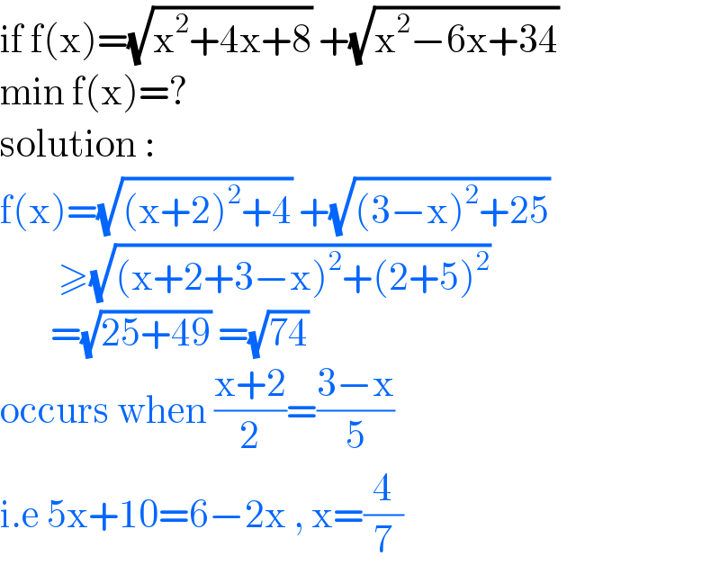 if f(x)=(√(x^2 +4x+8)) +(√(x^2 −6x+34))  min f(x)=?  solution :   f(x)=(√((x+2)^2 +4)) +(√((3−x)^2 +25))          ≥(√((x+2+3−x)^2 +(2+5)^2 ))         =(√(25+49)) =(√(74))  occurs when ((x+2)/2)=((3−x)/5)  i.e 5x+10=6−2x , x=(4/7)  