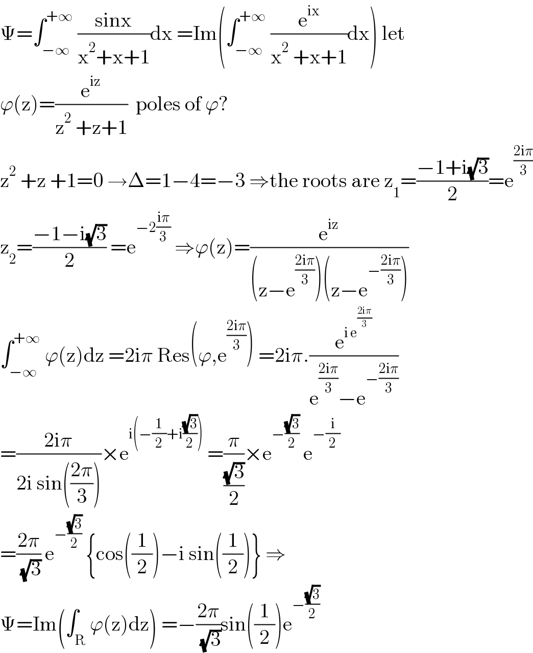 Ψ=∫_(−∞) ^(+∞)  ((sinx)/(x^2 +x+1))dx =Im(∫_(−∞) ^(+∞)  (e^(ix) /(x^2  +x+1))dx) let  ϕ(z)=(e^(iz) /(z^2  +z+1))  poles of ϕ?  z^2  +z +1=0 →Δ=1−4=−3 ⇒the roots are z_1 =((−1+i(√3))/2)=e^((2iπ)/3)   z_2 =((−1−i(√3))/2) =e^(−2((iπ)/3))  ⇒ϕ(z)=(e^(iz) /((z−e^((2iπ)/3) )(z−e^(−((2iπ)/3)) )))  ∫_(−∞) ^(+∞)  ϕ(z)dz =2iπ Res(ϕ,e^((2iπ)/3) ) =2iπ.(e^(i e^((2iπ)/3) ) /(e^((2iπ)/3) −e^(−((2iπ)/3)) ))  =((2iπ)/(2i sin(((2π)/3))))×e^(i(−(1/2)+i((√3)/2)))  =(π/((√3)/2))×e^(−((√3)/2))  e^(−(i/2))   =((2π)/( (√3))) e^(−((√3)/2))  {cos((1/2))−i sin((1/2))} ⇒  Ψ=Im(∫_R ϕ(z)dz) =−((2π)/( (√3)))sin((1/2))e^(−((√3)/2))   