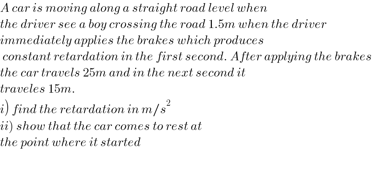 A car is moving along a straight road level when   the driver see a boy crossing the road 1.5m when the driver  immediately applies the brakes which produces   constant retardation in the first second. After applying the brakes  the car travels 25m and in the next second it  traveles 15m.   i) find the retardation in m/s^2   ii) show that the car comes to rest at   the point where it started  