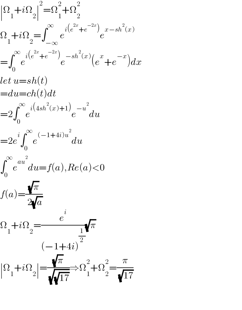 ∣Ω_1 +iΩ_2 ∣^2 =Ω_1 ^2 +Ω_2 ^2   Ω_1 +iΩ_2 =∫_(−∞) ^∞ e^(i(e^(2x) +e^(−2x) )) e^(x−sh^2 (x))   =∫_0 ^∞ e^(i(e^(2x) +e^(−2x) )) e^(−sh^2 (x)) (e^x +e^(−x) )dx  let u=sh(t)  =du=ch(t)dt  =2∫_0 ^∞ e^(i(4sh^2 (x)+1)) e^(−u^2 ) du  =2e^i ∫_0 ^∞ e^((−1+4i)u^2 ) du  ∫_0 ^∞ e^(au^2 ) du=f(a),Re(a)<0  f(a)=((√π)/( 2(√a)))  Ω_1 +iΩ_2 =(e^i /((−1+4i)^(1/2) ))(√π)  ∣Ω_1 +iΩ_2 ∣=((√π)/( (√(√(17)))))⇒Ω_1 ^2 +Ω_2 ^2 =(π/( (√(17))))          