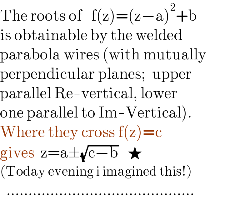 The roots of   f(z)=(z−a)^2 +b  is obtainable by the welded  parabola wires (with mutually  perpendicular planes;  upper  parallel Re-vertical, lower   one parallel to Im-Vertical).   Where they cross f(z)=c  gives  z=a±(√(c−b))   ★  (Today evening i imagined this!)    ...........................................  